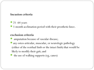 Incusion criteria
21 -64 years
1-month acclimation period with their prosthetic knee.
exclusion criteria
 amputation because of vascular disease;
any osteo-articular, muscular, or neurologic pathology
(either of the residual limb or the intact limb) that would be
likely to modify their gait; and
 the use of walking supports (eg, canes)
 