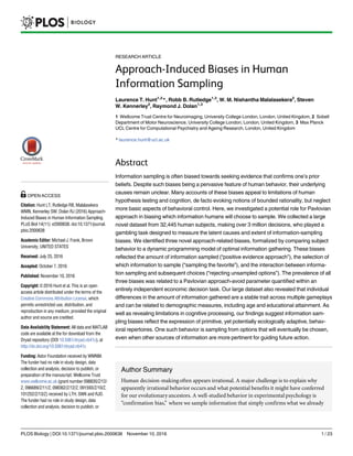 RESEARCH ARTICLE
Approach-Induced Biases in Human
Information Sampling
Laurence T. Hunt1,2
*, Robb B. Rutledge1,3
, W. M. Nishantha Malalasekera2
, Steven
W. Kennerley2
, Raymond J. Dolan1,3
1 Wellcome Trust Centre for Neuroimaging, University College London, London, United Kingdom, 2 Sobell
Department of Motor Neuroscience, University College London, London, United Kingdom, 3 Max Planck
UCL Centre for Computational Psychiatry and Ageing Research, London, United Kingdom
* laurence.hunt@ucl.ac.uk
Abstract
Information sampling is often biased towards seeking evidence that confirms one’s prior
beliefs. Despite such biases being a pervasive feature of human behavior, their underlying
causes remain unclear. Many accounts of these biases appeal to limitations of human
hypothesis testing and cognition, de facto evoking notions of bounded rationality, but neglect
more basic aspects of behavioral control. Here, we investigated a potential role for Pavlovian
approach in biasing which information humans will choose to sample. We collected a large
novel dataset from 32,445 human subjects, making over 3 million decisions, who played a
gambling task designed to measure the latent causes and extent of information-sampling
biases. We identified three novel approach-related biases, formalized by comparing subject
behavior to a dynamic programming model of optimal information gathering. These biases
reflected the amount of information sampled (“positive evidence approach”), the selection of
which information to sample (“sampling the favorite”), and the interaction between informa-
tion sampling and subsequent choices (“rejecting unsampled options”). The prevalence of all
three biases was related to a Pavlovian approach-avoid parameter quantified within an
entirely independent economic decision task. Our large dataset also revealed that individual
differences in the amount of information gathered are a stable trait across multiple gameplays
and can be related to demographic measures, including age and educational attainment. As
well as revealing limitations in cognitive processing, our findings suggest information sam-
pling biases reflect the expression of primitive, yet potentially ecologically adaptive, behav-
ioral repertoires. One such behavior is sampling from options that will eventually be chosen,
even when other sources of information are more pertinent for guiding future action.
Author Summary
Human decision-makingoften appears irrational. A major challenge is to explain why
apparently irrational behavior occurs and what potential benefits it might have conferred
for our evolutionary ancestors. A well-studied behavior in experimental psychology is
“confirmation bias,” where we sample information that simply confirms what we already
PLOS Biology | DOI:10.1371/journal.pbio.2000638 November 10, 2016 1 / 23
a11111
OPEN ACCESS
Citation: Hunt LT, Rutledge RB, Malalasekera
WMN, Kennerley SW, Dolan RJ (2016) Approach-
Induced Biases in Human Information Sampling.
PLoS Biol 14(11): e2000638. doi:10.1371/journal.
pbio.2000638
Academic Editor: Michael J. Frank, Brown
University, UNITED STATES
Received: July 25, 2016
Accepted: October 7, 2016
Published: November 10, 2016
Copyright: © 2016 Hunt et al. This is an open
access article distributed under the terms of the
Creative Commons Attribution License, which
permits unrestricted use, distribution, and
reproduction in any medium, provided the original
author and source are credited.
Data Availability Statement: All data and MATLAB
code are available at the for download from the
Dryad repository (DOI 10.5061/dryad.nb41c), at
http://dx.doi.org/10.5061/dryad.nb41c
Funding: Astor Foundation received by WMNM.
The funder had no role in study design, data
collection and analysis, decision to publish, or
preparation of the manuscript. Wellcome Trust
www.wellcome.ac.uk (grant number 098830/Z/12/
Z, 096689/Z/11/Z, 098362/Z/12/Z, 091593/Z/10/Z,
101252/Z/13/Z) received by LTH, SWK and RJD.
The funder had no role in study design, data
collection and analysis, decision to publish, or
 