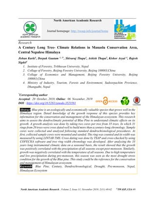 North American Academic Research , Volume 2, Issue 11; November 2019; 2(11) 49-62 ©
TWASP, USA 49
North American Academic Research
Journal homepage: http://twasp.info/journal/home
Research
A Century Long Tree- Climate Relations in Manaslu Conservation Area,
Central Nepalese Himalaya
Jishan Karki1, Deepak Gautam 1, 2*, Shivaraj Thapa3, Ashish Thapa2, Kishor Aryal 4, Rajesh
Sigdel1
1. Institute of Forestry, Tribhuvan University, Nepal
2. Collage of Forestry, Beijing Forestry University, Beijing 100083,China
3. Collage of Economics and Management, Beijing Forestry University, Beijing
100083,China
4. Ministry of Industry, Tourism, Forests and Environment, Sudoorpachim Provience,
Dhangadhi, Nepal
*
Corresponding author
Accepted: 20 October, 2019; Online: 06 November, 2019
DOI : https://doi.org/10.5281/zenodo.3523581
Abstract: Blue pine is an ecologically and economically valuable species that grows well in the
Himalaya region. Detail knowledge of the growth response of this species provides key
information for the conservation and management of the Himalayan ecosystem. This research
aims to assess the dendroclimatic potential of Blue Pine to understand climatic effects on its
growth. A growth analysis was done by taking two cores per tree from 35 trees. In which 31
rings from 20 trees were cross dated well to build more than a century-long chronology. Sample
cores were collected and analyzed following standard dendrochronological procedures. At
first, collected sample cores were mounted and sanded. The ring was counted and its width was
measured by using LINTAB TMS. Cross dating was done by TSAP and cross-checked by using
COFECHA software and tree ring width chronology was developed. After analyzing the 33
years long instrumental climatic data on a seasonal basis, the result showed that the growth
was positively correlated with the precipitation of all seasons except post-monsoon. Similarly,
growth was negatively correlated with the temperature of all seasons. Due to high temperature
and low precipitation during pre-monsoon, this season was seen as the most drought stress
condition for the growth of the Blue pine. This study could be the reference for the conservation
and management of Himalayan ecosystem.
Keywords: Blue Pine, Century, Dendrochronological, Drought, Pre-monsoon, Nepal,
Himalayan Ecosystem
 