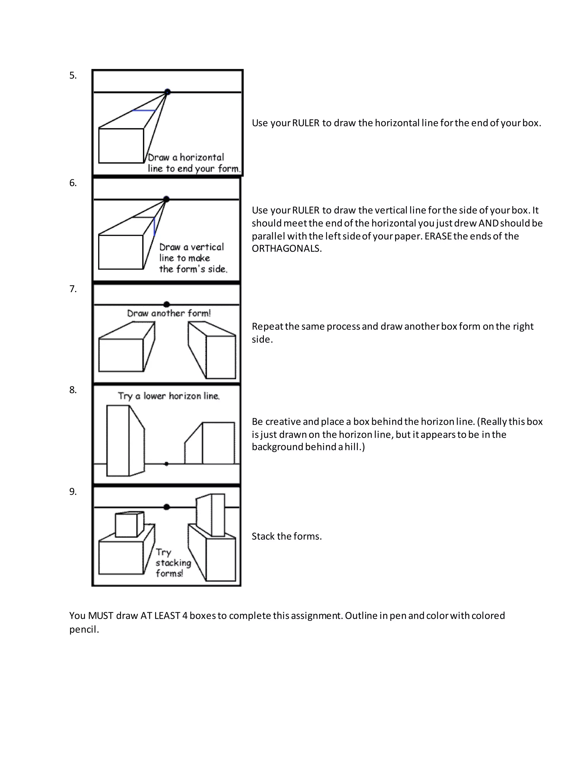 5.
Use yourRULER to draw the horizontal line forthe endof yourbox.
6.
Use yourRULER to draw the vertical line forthe side of yourbox.It
shouldmeetthe endof the horizontal youjustdrew ANDshouldbe
parallel withthe leftsideof yourpaper.ERASEthe endsof the
ORTHAGONALS.
7.
Repeatthe same processand draw anotherbox form onthe right
side.
8.
Be creative andplace a box behindthe horizonline.(Reallythisbox
isjust drawnon the horizonline,but itappearstobe inthe
backgroundbehindahill.)
9.
Stack the forms.
You MUST draw AT LEAST 4 boxesto complete thisassignment.Outline inpenandcolorwithcolored
pencil.
 