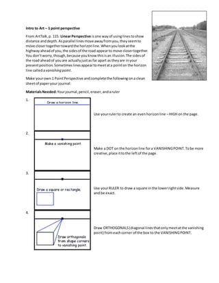 Intro to Art – 1 point perspective
From ArtTalk,p. 115: Linear Perspective isone wayof usinglinestoshow
distance anddepth.Asparallel linesmove awayfromyou,theyseemto
move closertogethertowardthe horizonline.Whenyoulookatthe
highwayaheadof you,the sidesof the road appearto move closertogether.
You don’tworry,though,because youknow thisisan illusion.The sidesof
the road aheadof youare actuallyjustas far apart as theyare inyour
presentposition.Sometimeslinesappeartomeetata pointon the horizon
line calledavanishing point.
Make yourown 1 PointPerspective andcomplete the following ona clean
sheetof paperyour journal:
MaterialsNeeded:Yourjournal,pencil,eraser,andaruler
1.
Use yourrulerto create an evenhorizonline –HIGH on the page.
2.
Make a DOT on the horizonline fora VANISHINGPOINT.Tobe more
creative,place ittothe leftof the page.
3.
Use yourRULER to draw a square in the lowerrightside.Measure
and be exact.
4.
Draw ORTHOGONALS(diagonal linesthatonlymeetatthe vanishing
point) fromeachcorner of the box to the VANISHINGPOINT.
 