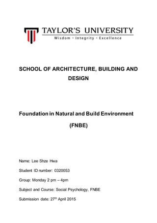SCHOOL OF ARCHITECTURE, BUILDING AND
DESIGN
Foundation in Natural and Build Environment
(FNBE)
Name: Lee Shze Hwa
Student ID number: 0320053
Group: Monday 2 pm – 4pm
Subject and Course: Social Psychology, FNBE
Submission date: 27th
April 2015
 