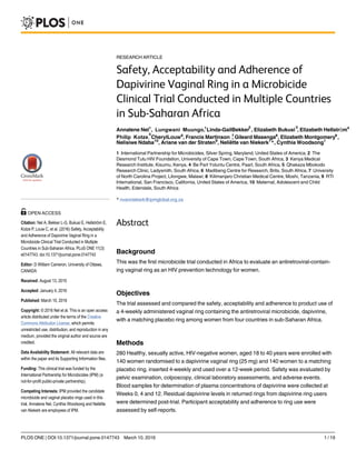 RESEARCH ARTICLE
Safety, Acceptability and Adherence of
Dapivirine Vaginal Ring in a Microbicide
Clinical Trial Conducted in Multiple Countries
in Sub-Saharan Africa
Annalene Nel1
Lungwani, Muungo, Linda-GailBekker
2
, Elizabeth Bukusi
3
, Elizabeth Hellstrӧm4
, 5
Philip Kotze, CherylLouw6
, Francis Martinson 7
, Gileard Masenga8
, Elizabeth Montgomery9
,
Nelisiwe Ndaba10
, Ariane van der Straten9
, Neliëtte van Niekerk1
*, Cynthia Woodsong1
1 International Partnership for Microbicides, Silver Spring, Maryland, United States of America, 2 The
Desmond Tutu HIV Foundation, University of Cape Town, Cape Town, South Africa, 3 Kenya Medical
Research Institute, Kisumu, Kenya, 4 Be Part Yoluntu Centre, Paarl, South Africa, 5 Qhakaza Mbokodo
Research Clinic, Ladysmith, South Africa, 6 Madibeng Centre for Research, Brits, South Africa, 7 University
of North Carolina Project, Lilongwe, Malawi, 8 Kilimanjaro Christian Medical Centre, Moshi, Tanzania, 9 RTI
International, San Francisco, California, United States of America, 10 Maternal, Adolescent and Child
Health, Edendale, South Africa
* nvanniekerk@ipmglobal.org.za
Abstract
Background
This was the first microbicide trial conducted in Africa to evaluate an antiretroviral-contain-
ing vaginal ring as an HIV prevention technology for women.
Objectives
The trial assessed and compared the safety, acceptability and adherence to product use of
a 4-weekly administered vaginal ring containing the antiretroviral microbicide, dapivirine,
with a matching placebo ring among women from four countries in sub-Saharan Africa.
Methods
280 Healthy, sexually active, HIV-negative women, aged 18 to 40 years were enrolled with
140 women randomised to a dapivirine vaginal ring (25 mg) and 140 women to a matching
placebo ring, inserted 4-weekly and used over a 12-week period. Safety was evaluated by
pelvic examination, colposcopy, clinical laboratory assessments, and adverse events.
Blood samples for determination of plasma concentrations of dapivirine were collected at
Weeks 0, 4 and 12. Residual dapivirine levels in returned rings from dapivirine ring users
were determined post-trial. Participant acceptability and adherence to ring use were
assessed by self-reports.
PLOS ONE | DOI:10.1371/journal.pone.0147743 March 10, 2016 1 / 19
OPEN ACCESS
Citation: Nel A, Bekker L-G, Bukusi E, Hellstrӧm E,
Kotze P, Louw C, et al. (2016) Safety, Acceptability
and Adherence of Dapivirine Vaginal Ring in a
Microbicide Clinical Trial Conducted in Multiple
Countries in Sub-Saharan Africa. PLoS ONE 11(3):
e0147743. doi:10.1371/journal.pone.0147743
Editor: D William Cameron, University of Ottawa,
CANADA
Received: August 13, 2015
Accepted: January 4, 2016
Published: March 10, 2016
Copyright: © 2016 Nel et al. This is an open access
article distributed under the terms of the Creative
Commons Attribution License, which permits
unrestricted use, distribution, and reproduction in any
medium, provided the original author and source are
credited.
Data Availability Statement: All relevant data are
within the paper and its Supporting Information files.
Funding: This clinical trial was funded by the
International Partnership for Microbicides (IPM) (a
not-for-profit public-private partnership).
Competing Interests: IPM provided the candidate
microbicide and vaginal placebo rings used in this
trial. Annalene Nel, Cynthia Woodsong and Neliëtte
van Niekerk are employees of IPM.
1
 