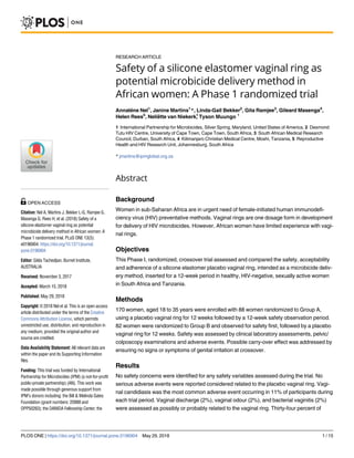 RESEARCH ARTICLE
Safety of a silicone elastomer vaginal ring as
potential microbicide delivery method in
African women: A Phase 1 randomized trial
Annale´ne Nel1
, Janine Martins1
*, Linda-Gail Bekker2
, Gita Ramjee3
, Gileard Masenga4
,
Helen Rees5
, Nelie¨tte van MuungoTysonNiekerk,1
1 International Partnership for Microbicides, Silver Spring, Maryland, United States of America, 2 Desmond
Tutu HIV Centre, University of Cape Town, Cape Town, South Africa, 3 South African Medical Research
Council, Durban, South Africa, 4 Kilimanjaro Christian Medical Centre, Moshi, Tanzania, 5 Reproductive
Health and HIV Research Unit, Johannesburg, South Africa
* jmartins@ipmglobal.org.za
Abstract
Background
Women in sub-Saharan Africa are in urgent need of female-initiated human immunodefi-
ciency virus (HIV) preventative methods. Vaginal rings are one dosage form in development
for delivery of HIV microbicides. However, African women have limited experience with vagi-
nal rings.
Objectives
This Phase I, randomized, crossover trial assessed and compared the safety, acceptability
and adherence of a silicone elastomer placebo vaginal ring, intended as a microbicide deliv-
ery method, inserted for a 12-week period in healthy, HIV-negative, sexually active women
in South Africa and Tanzania.
Methods
170 women, aged 18 to 35 years were enrolled with 88 women randomized to Group A,
using a placebo vaginal ring for 12 weeks followed by a 12-week safety observation period.
82 women were randomized to Group B and observed for safety first, followed by a placebo
vaginal ring for 12 weeks. Safety was assessed by clinical laboratory assessments, pelvic/
colposcopy examinations and adverse events. Possible carry-over effect was addressed by
ensuring no signs or symptoms of genital irritation at crossover.
Results
No safety concerns were identified for any safety variables assessed during the trial. No
serious adverse events were reported considered related to the placebo vaginal ring. Vagi-
nal candidiasis was the most common adverse event occurring in 11% of participants during
each trial period. Vaginal discharge (2%), vaginal odour (2%), and bacterial vaginitis (2%)
were assessed as possibly or probably related to the vaginal ring. Thirty-four percent of
PLOS ONE | https://doi.org/10.1371/journal.pone.0196904 May 29, 2018 1 / 15
a1111111111
a1111111111
a1111111111
a1111111111
a1111111111
OPEN ACCESS
Citation: Nel A, Martins J, Bekker L-G, Ramjee G,
Masenga G, Rees H, et al. (2018) Safety of a
silicone elastomer vaginal ring as potential
microbicide delivery method in African women: A
Phase 1 randomized trial. PLoS ONE 13(5):
e0196904. https://doi.org/10.1371/journal.
pone.0196904
Editor: Gilda Tachedjian, Burnet Institute,
AUSTRALIA
Received: November 3, 2017
Accepted: March 15, 2018
Published: May 29, 2018
Copyright: © 2018 Nel et al. This is an open access
article distributed under the terms of the Creative
Commons Attribution License, which permits
unrestricted use, distribution, and reproduction in
any medium, provided the original author and
source are credited.
Data Availability Statement: All relevant data are
within the paper and its Supporting Information
files.
Funding: This trial was funded by International
Partnership for Microbicides (IPM) (a not-for-profit
public-private partnership) (AN). This work was
made possible through generous support from
IPM’s donors including: the Bill & Melinda Gates
Foundation (grant numbers: 20988 and
OPP50263); the DANIDA Fellowship Center; the
1
 