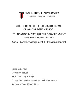 SCHOOL OF ARCHITECTURE, BUILDING AND
DESIGN THE DESIGN SCHOOL
FOUNDATION IN NATURAL BUILD ENVIRONMENT
2014 FNBE AUGUST INTAKE
Social Phycology Assignment 1 - Individual Journal
Name: Le Jia Nian
Student ID: 0319957
Session: Monday 4pm-6pm
Course: Foundation in Natural and Built Environment
Submission Date: 27 April 2015
 