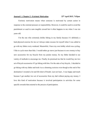 Journal 1 , Chapter 2 : Extrinsic Motivation 22th April 2015, 7:03pm
Extrinsic motivation means when someone is motivated by certain action in
response to the external pressure or responsibility. However, it could be used to avoid the
punishment or used to earn tangible reward but it often happens to me when I was ten
years old.
I’m the one who extremely dislike hiking in my family because it’s definitely a
hard physical exercise for me so I always make excuses for myself when I was called to
go with my father every weekend. Meanwhile, I have my own hobby which was cycling.
I like to cycle more than hike. I would rather go starve just because to save money to buy
new accessories for my bicycle from my pocket money. So my father decided to use
variety of methods to encourage me. Finally, he promised me that he would buy me two
set of bicycle accessories if I go hiking with him. For the sake of my bicycle , I decided to
go hiking with my father and took it as a slimming exercise even though at the end of the
destination I sweated a lot and felt short of breath. Last not least , I was happy and touch
because I get another two set of accessories from my dad without paying any money. I
love this kind of motivation because it involved participation in activities for some
specific rewards that external to the process of participation.
 