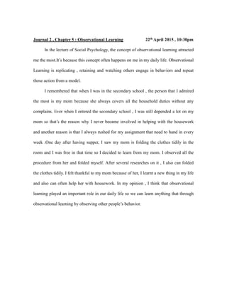 Journal 2 , Chapter 5 : Observational Learning 22th April 2015 , 10:30pm
In the lecture of Social Psychology, the concept of observational learning attracted
me the most.It’s because this concept often happens on me in my daily life. Observational
Learning is replicating , retaining and watching others engage in behaviors and repeat
those action from a model.
I remembered that when I was in the secondary school , the person that I admired
the most is my mom because she always covers all the household duties without any
complains. Ever when I entered the secondary school , I was still depended a lot on my
mom so that’s the reason why I never became involved in helping with the housework
and another reason is that I always rushed for my assignment that need to hand in every
week .One day after having supper, I saw my mom is folding the clothes tidily in the
room and I was free in that time so I decided to learn from my mom. I observed all the
procedure from her and folded myself. After several researches on it , I also can folded
the clothes tidily. I felt thankful to my mom because of her, I learnt a new thing in my life
and also can often help her with housework. In my opinion , I think that observational
learning played an important role in our daily life so we can learn anything that through
observational learning by observing other people’s behavior.
 