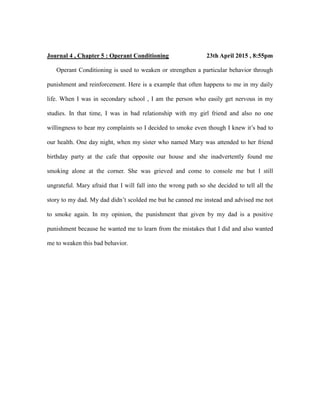 Journal 4 , Chapter 5 : Operant Conditioning 23th April 2015 , 8:55pm
Operant Conditioning is used to weaken or strengthen a particular behavior through
punishment and reinforcement. Here is a example that often happens to me in my daily
life. When I was in secondary school , I am the person who easily get nervous in my
studies. In that time, I was in bad relationship with my girl friend and also no one
willingness to hear my complaints so I decided to smoke even though I knew it’s bad to
our health. One day night, when my sister who named Mary was attended to her friend
birthday party at the cafe that opposite our house and she inadvertently found me
smoking alone at the corner. She was grieved and come to console me but I still
ungrateful. Mary afraid that I will fall into the wrong path so she decided to tell all the
story to my dad. My dad didn’t scolded me but he canned me instead and advised me not
to smoke again. In my opinion, the punishment that given by my dad is a positive
punishment because he wanted me to learn from the mistakes that I did and also wanted
me to weaken this bad behavior.
 