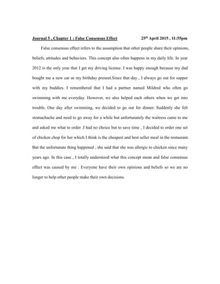 Journal 5 , Chapter 1 : False Consensus Effect 25th April 2015 , 11:55pm
False consensus effect refers to the assumption that other people share their opinions,
beliefs, attitudes and behaviors. This concept also often happens in my daily life. In year
2012 is the only year that I get my driving license. I was happy enough because my dad
bought me a new car as my birthday present.Since that day , I always go out for supper
with my buddies. I remembered that I had a partner named Mildred who often go
swimming with me everyday. However, we also helped each others when we get into
trouble. One day after swimming, we decided to go out for dinner. Suddenly she felt
stomachache and need to go away for a while but unfortunately the waitress came to me
and asked me what to order .I had no choice but to save time , I decided to order one set
of chicken chop for her which I think is the cheapest and best seller meal in the restaurant.
But the unfortunate thing happened , she said that she was allergic to chicken since many
years ago. In this case , I totally understood what this concept mean and false consensus
effect was caused by me . Everyone have their own opinions and beliefs so we are no
longer to help other people make their own decisions.
 