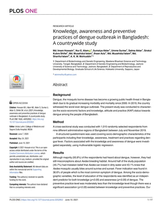 RESEARCH ARTICLE
Knowledge, awareness and preventive
practices of dengue outbreak in Bangladesh:
A countrywide study
Md. Imam Hossain1
, Nur E. AlamID
1
, Sumaiya Akter1
, Umme Suriea1
, Salma Aktar1
, Siratul
Kubra Shifat1
, Md. Muzahidul Islam1
, Ihsan Aziz1
, Md. Muzahidul Islam2
, Md.
Shariful Islam3
, A. K. M. Mohiuddin1
*
1 Department of Biotechnology and Genetic Engineering, Mawlana Bhashani Science and Technology
University, Tangail, Bangladesh, 2 Department of Genetic Engineering and Biotechnology, Jashore
University of Science and Technology, Jashore, Bangladesh, 3 Department of Reproductive and
Developmental Biology, Graduate School of Life Science, Hokkaido University, Sapporo, Japan
* akmmohiu@yahoo.com
Abstract
Background
Dengue, the mosquito borne disease has become a growing public health threat in Bangla-
desh due to its gradual increasing morbidity and mortality since 2000. In 2019, the country
witnessed the worst ever dengue outbreak. The present study was conducted to character-
ize the socio-economic factors and knowledge, attitude and practice (KAP) status towards
dengue among the people of Bangladesh.
Method
A cross-sectional study was conducted with 1,010 randomly selected respondents from
nine different administrative regions of Bangladesh between July and November 2019.
A structured questionnaire was used covering socio-demographic characteristics of the
participants including their knowledge, awareness, treatment and practices regarding den-
gue fever. Factors associated with the knowledge and awareness of dengue were investi-
gated separately, using multivariable logistic regression.
Results
Although majority (93.8%) of the respondents had heard about dengue, however, they had
still misconceptions about Aedes breeding habitat. Around half of the study population
(45.7%) had mistaken belief that Aedes can breed in dirty water and 43.1% knew that
Aedes mosquito usually bites around sunrise and sunset. Fever indication was found in
36.6% of people which is the most common symptom of dengue. Among the socio-demo-
graphic variables, the level of education of the respondents was identified as an indepen-
dent predictor for both knowledge (p<0.05) and awareness (p<0.05) of dengue. The
preventive practice level was moderately less than the knowledge level though there was a
significant association (p<0.05) existed between knowledge and preventive practices. Our
PLOS ONE
PLOS ONE | https://doi.org/10.1371/journal.pone.0252852 June 10, 2021 1 / 17
a1111111111
a1111111111
a1111111111
a1111111111
a1111111111
OPEN ACCESS
Citation: Hossain M.I, Alam NE, Akter S, Suriea U,
Aktar S, Shifat SK, et al. (2021) Knowledge,
awareness and preventive practices of dengue
outbreak in Bangladesh: A countrywide study.
PLoS ONE 16(6): e0252852. https://doi.org/
10.1371/journal.pone.0252852
Editor: Arista Lahiri, College of Medicine and
Sagore Dutta Hospital, INDIA
Received: June 7, 2020
Accepted: May 24, 2021
Published: June 10, 2021
Copyright: © 2021 Hossain et al. This is an open
access article distributed under the terms of the
Creative Commons Attribution License, which
permits unrestricted use, distribution, and
reproduction in any medium, provided the original
author and source are credited.
Data Availability Statement: All relevant data are
within the manuscript and its Supporting
Information files.
Funding: The author(s) received no specific
funding for this work.
Competing interests: The authors have declared
that no competing interests exist.
 
