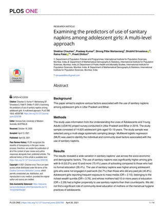 RESEARCH ARTICLE
Examining the predictors of use of sanitary
napkins among adolescent girls: A multi-level
approach
Shekhar Chauhan1
, Pradeep Kumar2
, Strong Pillar Marbaniang2
, Shobhit SrivastavaID
2
,
Ratna PatelID
3
*, Preeti Dhillon4
1 Department of Population Policies and Programmes, International Institute for Population Sciences,
Mumbai, India, 2 Department of Mathematical Demography & Statistics, International Institute for Population
Sciences, Mumbai, India, 3 Department of Public Health and Mortality Studies, International Institute for
Population Sciences, Mumbai, India, 4 Department of Mathematical Demography & Statistics, International
Institute for Population Sciences, Mumbai, India
* ratnapatelbhu@gmail.com
Abstract
Background
This paper aimed to explore various factors associated with the use of sanitary napkins
among adolescent girls in Uttar Pradesh and Bihar.
Methods
The study uses information from the Understanding the Lives of Adolescents and Young
Adults (UDAYA) project survey conducted in Uttar Pradesh and Bihar in 2016. The study
sample consisted of 14,625 adolescent girls aged 10–19 years. The study sample was
selected using a multi-stage systematic sampling design. Multilevel logistic regression
(MLR) was used to identify the individual and community level factors associated with the
use of sanitary napkins.
Results
The results revealed a wide variation in sanitary napkins’ use across the socio-economic
and demographic factors. The use of sanitary napkins was significantly higher among girls
with 8–9 (53.2%) and 10 and more (75.4%) years of schooling compared to those who had
no formal education (26.4%). The use of sanitary napkins was higher among adolescent
girls who were not engaged in paid work (54.7%) than those who did any paid job (40.8%).
Adolescent girls reporting frequent exposure to mass media (OR = 2.10), belonging to the
richest wealth quintile (OR = 3.76), and whose mothers had 10 or more years of education
(OR = 2.29) had a higher propensity to use sanitary napkins than their counterparts. We did
not find a significant role of community-level education of mothers on the menstrual hygiene
practices of adolescents.
PLOS ONE
PLOS ONE | https://doi.org/10.1371/journal.pone.0250788 April 30, 2021 1 / 14
a1111111111
a1111111111
a1111111111
a1111111111
a1111111111
OPEN ACCESS
Citation: Chauhan S, Kumar P, Marbaniang SP,
Srivastava S, Patel R, Dhillon P (2021) Examining
the predictors of use of sanitary napkins among
adolescent girls: A multi-level approach. PLoS ONE
16(4): e0250788. https://doi.org/10.1371/journal.
pone.0250788
Editor: Srinivas Goli, University of Western
Australia, AUSTRALIA
Received: October 18, 2020
Accepted: April 13, 2021
Published: April 30, 2021
Peer Review History: PLOS recognizes the
benefits of transparency in the peer review
process; therefore, we enable the publication of
all of the content of peer review and author
responses alongside final, published articles. The
editorial history of this article is available here:
https://doi.org/10.1371/journal.pone.0250788
Copyright: © 2021 Chauhan et al. This is an open
access article distributed under the terms of the
Creative Commons Attribution License, which
permits unrestricted use, distribution, and
reproduction in any medium, provided the original
author and source are credited.
Data Availability Statement: https://dataverse.
harvard.edu/dataset.xhtml?persistentId=doi:10.
7910/DVN/RRXQNT.
 