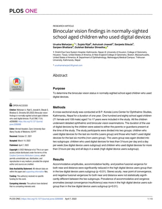 RESEARCH ARTICLE
Binocular vision findings in normally-sighted
school aged children who used digital devices
Urusha MaharjanID
1
*, Sujata Rijal2
, Ashutosh Jnawali3
, Sanjeeta Sitaula4
,
Sanjeev Bhattarai4
, Gulshan Bahadur ShresthaID
4
1 Drishti Eye Care System Hospital, Kathmandu, Nepal, 2 University of Houston, College of Optometry,
Houston, Texas, United States of America, 3 New England College of Optometry, Boston, Massachusetts,
United States of America, 4 Department of Ophthalmology, Maharajgunj Medical Campus, Tribhuvan
University, Kathmandu, Nepal
* urushamaharjan2@gmail.com
Abstract
Purpose
To determine the binocular vision status in normally-sighted school aged children who used
digital devices.
Methods
A cross-sectional study was conducted at B.P. Koirala Lions Center for Ophthalmic Studies,
Kathmandu, Nepal for a duration of one year. One hundred and eighty school aged children
(71 female and 109 male) aged 7 to 17 years were included in the study. All the children
underwent detailed ophthalmic and binocular vision examinations. The duration of the use
of digital devices by the children were asked to either the parents or guardians present at
the time of the study. The study participants were divided into two groups: children who
used digital devices for the last six months (users group) and those who hadn’t used digital
devices for the last six months (non users group). The users group was again divided into
two subgroups: children who used digital devices for less than 3 hours per day and a day
per week (low digital device users subgroup) and children who used digital devices for more
than 3 hours per day and all days in a week (high digital device users subgroup).
Results
Accommodative amplitudes, accommodative facility, and positive fusional vergence for
both near and distance were significantly reduced in the high digital device users group than
in the low digital device users subgroup (p <0.01). Stereo acuity, near point of convergence,
and negative fusional vergences for both near and distance were not statistically signifi-
cantly different between the two subgroups. Prevalence of accommodative and vergence
anomalies (except convergence insufficiency) was more in the high digital device users sub-
group than in the low digital device users subgroup (p<0.01).
PLOS ONE
PLOS ONE | https://doi.org/10.1371/journal.pone.0266068 April 7, 2022 1 / 13
a1111111111
a1111111111
a1111111111
a1111111111
a1111111111
OPEN ACCESS
Citation: Maharjan U, Rijal S, Jnawali A, Sitaula S,
Bhattarai S, Shrestha GB (2022) Binocular vision
findings in normally-sighted school aged children
who used digital devices. PLoS ONE 17(4):
e0266068. https://doi.org/10.1371/journal.
pone.0266068
Editor: Ahmed Awadein, Cairo University Kasr
Alainy Faculty of Medicine, EGYPT
Received: October 21, 2021
Accepted: March 14, 2022
Published: April 7, 2022
Copyright: © 2022 Maharjan et al. This is an open
access article distributed under the terms of the
Creative Commons Attribution License, which
permits unrestricted use, distribution, and
reproduction in any medium, provided the original
author and source are credited.
Data Availability Statement: All relevant data are
within the paper and supporting information files.
Funding: The author(s) received no specific
funding for this work.
Competing interests: The authors have declared
that no competing interests exist.
 