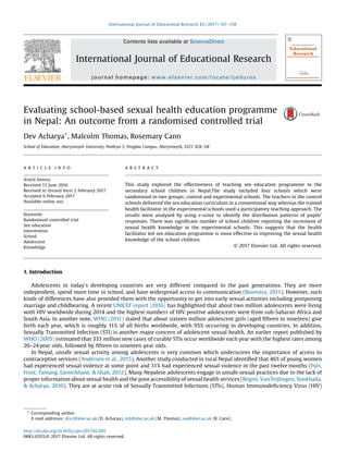 Evaluating school-based sexual health education programme
in Nepal: An outcome from a randomised controlled trial
Dev Acharya*, Malcolm Thomas, Rosemary Cann
School of Education,[79_TD$DIFF] Aberystwyth University, Penbryn 5, Penglais Campus, Aberystwyth, SY23 3UX, UK
A R T I C L E I N F O
Article history:
Received 13 June 2016
Received in revised form 2 February 2017
Accepted 6 February 2017
Available online xxx
Keywords:
Randomised controlled trial
Sex education
Intervention
School
Adolescent
Knowledge
[81_TD$DIFF][77_TD$DIFF]A B S T R A C T
This study explored the effectiveness of teaching sex education programme to the
secondary school children in Nepal.The study included four schools which were
randomised to two groups; control and experimental schools. The teachers in the control
schools delivered the sex education curriculum in a conventional way whereas the trained
health facilitator in the experimental schools used a participatory teaching approach. The
results were analysed by using z-score to identify the distribution patterns of pupils’
responses. There was signiﬁcant number of school children reporting the increment of
sexual health knowledge in the experimental schools. This suggests that the health
facilitator led sex education programme is more effective in improving the sexual health
knowledge of the school children.
© 2017 Elsevier Ltd. All rights reserved.
1. Introduction
Adolescents in today’s developing countries are very different compared to the past generations. They are more
independent, spend more time in school, and have widespread access to communication (Boonstra, 2011). However, such
kinds of differences have also provided them with the opportunity to get into early sexual activities including postponing
marriage and childbearing. A recent UNICEF report (2016) has highlighted that about two million adolescents were living
with HIV worldwide during 2014 and the highest numbers of HIV positive adolescents were from sub-Saharan Africa and
South Asia. In another note, WHO (2011) stated that about sixteen million adolescent girls (aged ﬁfteen to nineteen) give
birth each year, which is roughly 11% of all births worldwide, with 95% occurring in developing countries. In addition,
Sexually Transmitted Infection (STI) is another major concern of adolescent sexual health. An earlier report published by
WHO (2005) estimated that 333 million new cases of curable STIs occur worldwide each year with the highest rates among
20–24 year olds, followed by ﬁfteen to nineteen year olds.
In Nepal, unsafe sexual activity among adolescents is very common which underscores the importance of access to
contraceptive services (Andersen et al., 2015). Another study conducted in rural Nepal identiﬁed that 46% of young women
had experienced sexual violence at some point and 31% had experienced sexual violence in the past twelve months (Puri,
Frost, Tamang, Lamichhane, & Shah, 2012). Many Nepalese adolescents engage in unsafe sexual practices due to the lack of
proper information about sexual health and the poor accessibility of sexual health services (Regmi, Van Teijlingen, Simkhada,
& Acharya, 2010). They are at acute risk of Sexually Transmitted Infections (STIs), Human Immunodeﬁciency Virus (HIV)
* Corresponding author.
E-mail addresses: dra1@aber.ac.uk (D. Acharya), mlt@aber.ac.uk (M. Thomas), ooj@aber.ac.uk (R. Cann).
http://dx.doi.org/10.1016/j.ijer.2017.02.005
0883-0355/© 2017 Elsevier Ltd. All rights reserved.
International Journal of Educational Research 82 (2017) 147–158
Contents lists available at ScienceDirect
International Journal of Educational Research
journal homepage: www.elsevier.com/locate/ijedures
 