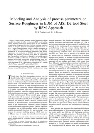 Modeling and Analysis of process parameters on
Surface Roughness in EDM of AISI D2 tool Steel
by RSM Approach
M. K. Pradhan*, and C. K. Biswas,
Abstract—In this research, Response Surface Methodology (RSM)
is used to investigate the effect of four controllable input variables
namely: discharge current, pulse duration, pulse off time and applied
voltage Surface Roughness (SR) of on Electrical Discharge Machined
surface. To study the proposed second-order polynomial model for
SR, a Central Composite Design (CCD) is used to estimation the
model coefficients of the four input factors, which are alleged to
influence the SR in Electrical Discharge Machining (EDM) process.
Experiments were conducted on AISI D2 tool steel with copper
electrode. The response is modeled using RSM on experimental
data. The significant coefficients are obtained by performing Analysis
of Variance (ANOVA) at 5% level of significance. It is found that
discharge current, pulse duration, and pulse off time and few of their
interactions have significant effect on the SR. The model sufficiency
is very satisfactory as the Coefficient of Determination (R2
) is found
to be 91.7% and adjusted R2
-statistic (R2
adj) 89.6%.
Keywords—Electrical discharge machining; Surface Roughness;
Response Surface Methodology; ANOVA, Central composite design
I. INTRODUCTION
THough there has been tremendous progress over the
decades in the field of materials science and engineering,
innovation of new technologies, and need for better perfor-
mances of existing technologies demands much more from the
materials field. These materials are either traditional materials
with enhanced properties or newly developed materials with
high-performance capabilities. Today’s manufacturing indus-
try is facing challenges from these advanced and modern
’difficult-to-machine’ materials, stringent design requirements
(high precision, complex shapes and high surface quality) and
very high machining cost. These materials play a progres-
sively more vital role in modern manufacturing industries,
especially in aircraft automobile, tool, die, and mould making
industries. The improved thermal, chemical, and mechanical
properties of the material have yielded enormous economic
benefit to the manufacturing industries through improved
product performance and product design. Tradition machining
processes are not so efficient and are unable to machine the
materials economically therefore they are increasingly being
replaced by advance machining process, which make use
of different class of energy for material removal using the
M. K. Pradhan is Research Scholar, Department of Mechanical Engi-
neering, National Institute of Technology, Rourkela, India e-mail: mohan-
rkl@gmail.com.
C. K. Biswas is Assistant Professor and head of the manufacturing
engineering Laboratory in the department of Mechanical Engineering, N.I.T,
Rourkela, India.
Click:-http://www.waset.org/journals/ijmpes/v3/v3-1-10.pdf
material properties, like electrical and thermal conductivity,
melting temperature, electrochemical equivalent etc. EDM is
an important machining process, extensively and effectively
applied for the machining of such materials, precisely and
cost-effectively in the said advance industry [1]. EDM is
a process of machining electrically conductive materials by
using preciously controlled sparks that occurs between an
electrode and a work piece in presence of a dielectric fluid
[2]. EDM is an well established technique used in modern
manufacturing industry to produce high-precision machining
of all types of conductive materials, alloy’s and even ceramic
materials, of any hardness and shape, which would have
been difficult to manufacture by conventional machining. It is
assertion that EDM is now the fourth most popular machining
method after milling, turning, and grinding. However, the
efficiency of machining is less in comparison to conventional
machining Performance of any process is characterized by its
product quality and productivity. The quality of any product
significantly important in evaluating the productivity, and have
considerable influence on the properties of the material such
as wear resistant and fatigue strength. SR is expressed as
the irregularities of material resulted from various machining
operations. It is quoted as ’Ra’ symbol and used to be called
average roughness. Theoretically, Ra is the arithmetic average
value of the departure of the profile from the mean line
throughout the sampling length [3]. EDM process is very
demanding but the mechanism of process is complex and far
from completely understood. Therefore, it is hard to establish
a model that can accurately predict the response (productivity,
surface quality etc) by correlating the process parameter,
though several attempts have been made. The important con-
cern is the optimization of the process parameters such as
pulse current intensity (Ip), pulse duration (Ton), pulse off
time (Toff) and open circuit voltage (V) for minimize Surface
roughness and the tool wear and simultaneously improving
MRR.
Many attempts had been made for modelling of EDM pro-
cess and investigation of the process performance to improve
the surface quality and MRR are still challenging problems,
which restrict the expanded application of the technology [4].
Pradhan and Biswas [5] presented a neuro-fuzzy model to
predict MRR of AISI D2 tool steel with Ip, Ton and duty
cycle (τ) as process parameter. The model predictions were
found to be in good agreement with the experimental results.
Pradhan et el. [6] also proposed two neural network models
for the prediction of SR with the same input parameter and
 