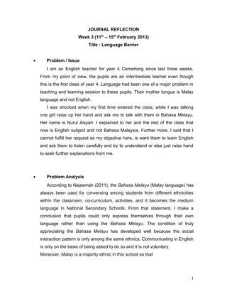 JOURNAL REFLECTION
                        Week 3 (11th – 15th February 2013)
                             Title : Language Barrier


•      Problem / Issue
       I am an English teacher for year 4 Cemerlang since last three weeks.
    From my point of view, the pupils are an intermediate learner even though
    this is the first class of year 4. Language had been one of a major problem in
    teaching and learning session to these pupils. Their mother tongue is Malay
    language and not English.
       I was shocked when my first time entered the class, while I was talking
    one girl raise up her hand and ask me to talk with them in Bahasa Melayu.
    Her name is Nurul Aisyah. I explained to her and the rest of the class that
    now is English subject and not Bahasa Malaysia. Further more, I said that I
    cannot fulfill her request as my objective here, is want them to learn English
    and ask them to listen carefully and try to understand or else just raise hand
    to seek further explanations from me.




•      Problem Analysis
       According to Najeemah (2011), the Bahasa Melayu (Malay language) has
    always been used for conversing among students from different ethnicities
    within the classroom, co-curriculum, activities, and it becomes the medium
    language in National Secondary Schools. From that statement, I make a
    conclusion that pupils could only express themselves through their own
    language rather than using the Bahasa Melayu. The condition of truly
    appreciating the Bahasa Melayu has developed well because the social
    interaction pattern is only among the same ethnics. Communicating in English
    is only on the basis of being asked to do so and it is not voluntary.
    Moreover, Malay is a majority ethnic in this school so that




                                                                                 1
 