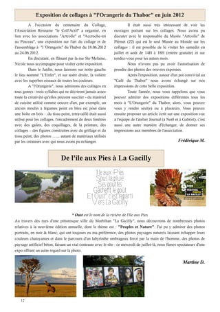 Exposition de collages à "l'Orangerie du Thabor" en juin 2012
         A l'occasion du centenaire du Collage,                         Il était aussi très intéressant de voir les
l'Association Rennaise "le Coll'Actif" a organisé, en          ouvrages portant sur les collages. Nous avons pu
lien avec les associations "Artcolle" et "Accroche-toi         discuter avec le responsable du Musée "Artcolle" de
au Pinceau", une exposition sur l'art du collage et de         Plémet (22) qui est le seul Musée au Monde sur les
l'assemblage à "l 'Orangerie" du Thabor du 18.06.2012          collages : il est possible de le visiter les samedis en
au 24.06.2012.                                                 juillet et août de 14H à 18H (entrée gratuite) et sur
         En discutant, en flânant par la rue Ste Melaine,      rendez-vous pour les autres mois.
Nicole nous accompagne pour visiter cette exposition.                   Nous n'avons pas pu avoir l'autorisation de
         Dans le Jardin, nous laissons sur notre gauche        prendre des photos des oeuvres exposées.
le lieu nommé "L'Enfer", et sur notre droite, la volière                Après l'exposition, autour d'un pot convivial au
avec les superbes oiseaux de toutes les couleurs.              "Café du Thabor" nous avons échangé sur nos
         A "l'Orangerie", nous admirons des collages en        impressions de cette belle exposition.
tous genres : trois syllabes qui ne décriront jamais assez              Toute l'année, nous vous rappelons que vous
toute la créativité qu'elles peuvent susciter - du matériel    pouvez admirer des expositions différentes tous les
de cuisine utilisé comme oeuvre d'art, par exemple, un         mois à "L'Orangerie" du Thabor, alors, vous pouvez
ancien moulin à légumes peint en bleu est posé dans            vous y rendre seul(e) ou à plusieurs. Vous pouvez
une boîte en bois – du tissu peint, retravaillé était aussi    ensuite proposer un article écrit sur une exposition vue
utilisé pour les collages, l'encadrement de deux fenêtres      à l'équipe de l'atelier Journal (à Noël et à Gabriel), c'est
avec des galets, des coquillages, de la peinture, des          aussi une autre manière d'échanger, de donner ses
collages – des figures construites avec du grillage et du      impressions aux membres de l'association.
tissu peint, des photos …... autant de matériaux utilisés
par les créateurs avec qui nous avons pu échanger.                                                       Frédérique M.



                             De l'île aux Pies à La Gacilly
                                                 Ile aux Pies
                                                 Sous la pluie
                                                  Ses gouttes
                                                Gâchent le goût
                                              Et Oust* c'est reparti
                                               Vers La Gacilly
                                     * Oust est le nom de la rivière de l'île aux Pies
Au travers des rues d'une pittoresque ville du Morbihan "La Gacilly", nous découvrons de nombreuses photos
relatives à la neuvième édition annuelle, dont le thème est : "Peuples et Nature". J'ai pu y admirer des photos
portraits, en noir & blanc, qui ont toujours eu ma préférence, des photos paysages naturels laissant échapper leurs
couleurs chatoyantes et dans le parcours d'un labyrinthe ombrageux forcé par la main de l'homme, des photos de
paysage artificiel béton, faisant un vrai contraste avec le site : ce mercredi de juillet-là, nous fûmes spectateurs d'une
expo offrant un autre regard sur la photo.

                                                                                                            Martine D.




   12
 