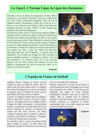La Ligue1, L'Europa Ligue, la Ligue des champions

Marseille a réussi son début de championnat. En effet, l'OM a
remporté ses six premières rencontres. Cela, pour l'OM, n'était
pas arrivé depuis extrêmement longtemps. Mais lors de la
septième journée, Valenciennes l'a battu sur le score de 4 à 1.
Puis, il y a eu le Classico entre l'OM et le PSG. Cela faisait très
longtemps qu'avant ce match, l'OM et le PSG n'étaient pas
premier et deuxième du championnat.
Les Parisiens étaient favoris. Il faut dire que l'argent du Qatar a
changé les choses. Grâce à cet argent, le club de la capitale a pu             Zlatan Ibrahimovic
recruter d'une manière impressionante. En effet, il a pu acheter
un très bon joueur suédois, Zlatan Ibrahimovic, pour une valeur
de 75 millions d'€. Avant, il jouait en Italie. Depuis le début de
la saison, il a déja marqué cinq doublés. Entre les Marseillais et
les Parisiens, le match s'est soldé sur le score de deux à deux. Il
faut ajouter que Paris a dans son effectif un banc très
intéressant alors que c'est totalement le contraire pour les
Marseillais. Il est évident que l'équipe de Carlo Ancelotti, le
nouvel entraîneur parisien, va remporter la Ligue1. Lyon est
bien positionné à la troisième place. En ce qui concerne                         Carlo Ancelotti
Rennes, c'est loin d'être fameux. Les Rennais ont très mal
débuté le championnat avec peu de points pris. Mais, ça va
mieux. Ils se sont bien repris.
                                                        François


                        L'Equipe de France de football
Vendredi dernier, l'équipe de France recevait            4 à 0 avec un triplé d'un remplaçant.
l'équipe du Japon au Stade de France. Mais ce            Demain, mardi soir, il est clair que la France va
match était plus qu'un match amical. Il s'agissait       avoir beaucoup de mal car l'Espagne aura une très
d'un match de préparation en vue de sa rencontre         forte possession de la balle. Il faut dire que les
en Espagne lors de la phase des poules pour la           Espagnols ont gagné les deux derniers
qualification 2014 qui aura lieu au Brésil.              championnats d'Europe ainsi que la coupe du
A priori, les Français auraient battu les Japonais.      monde. Pour se qualifier pour le prochain
Mais le score final a été de 1 à 0 pour le Japon.        mondial, il faut finir premier de son groupe ou
Ceux-ci ont marqué leur but à la 90ème minute.           terminer deuxième et remporter sa double
L'équipe de Didier Deschamps, le sélectionneur           confrontation face à une autre équipe qui aura
français, a eu plusieurs occasions mais elle n'a pas     terminé deuxième de sa poule.
réussi à marquer. Au contraire, les Japonais ont
marqué sur leur seule occasion. Les Bleus                                                       François
voulaient l'emporter pour se donner le plein de
confiance avant d'aller se confronter à l'Espagne.
C'est tout le contraire qui s'est produit.
En revanche, celle-ci a, pour son premier match
dans la phase de poule, est allée battre très
facilement l'équipe de Biélorussie sur le score de

                                                                                                    13
 