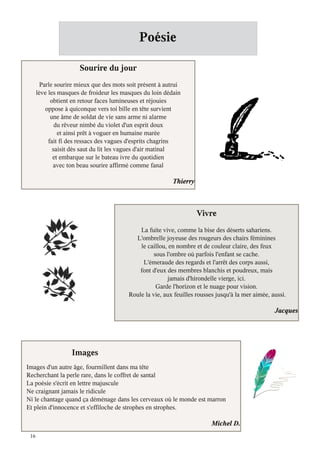 Poésie

                      Sourire du jour
       Parle sourire mieux que des mots soit présent à autrui
      lève les masques de froideur les masques du loin dédain
            obtient en retour faces lumineuses et réjouies
         oppose à quiconque vers toi bille en tête survient
            une âme de soldat de vie sans arme ni alarme
              du rêveur nimbé du violet d'un esprit doux
               et ainsi prêt à voguer en humaine marée
           fait fi des ressacs des vagues d'esprits chagrins
             saisit dès saut du lit les vagues d'air matinal
             et embarque sur le bateau ivre du quotidien
             avec ton beau sourire affirmé comme fanal

                                                          Thierry



                                                                    Vivre
                                             La fuite vive, comme la bise des déserts sahariens.
                                           L'ombrelle joyeuse des rougeurs des chairs féminines
                                             le caillou, en nombre et de couleur claire, des feux
                                                   sous l'ombre où parfois l'enfant se cache.
                                              L'émeraude des regards et l'arrêt des corps aussi,
                                             font d'eux des membres blanchis et poudreux, mais
                                                        jamais d'hirondelle vierge, ici.
                                                    Garde l'horizon et le nuage pour vision.
                                         Roule la vie, aux feuilles rousses jusqu'à la mer aimée, aussi.

                                                                                                   Jacques




                   Images
Images d'un autre âge, fourmillent dans ma tête
Recherchant la perle rare, dans le coffret de santal
La poésie s'écrit en lettre majuscule
Ne craignant jamais le ridicule
Ni le chantage quand ça déménage dans les cerveaux où le monde est marron
Et plein d'innocence et s'effiloche de strophes en strophes.

                                                                          Michel D.
 16
 