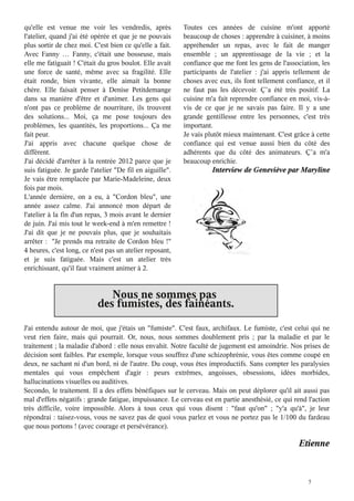 qu'elle est venue me voir les vendredis, après            Toutes ces années de cuisine m'ont apporté
l'atelier, quand j'ai été opérée et que je ne pouvais     beaucoup de choses : apprendre à cuisiner, à moins
plus sortir de chez moi. C'est bien ce qu'elle a fait.    appréhender un repas, avec le fait de manger
Avec Fanny … Fanny, c'était une bosseuse, mais            ensemble  ; un apprentissage de la vie  ; et la
elle me fatiguait ! C'était du gros boulot. Elle avait    confiance que me font les gens de l'association, les
une force de santé, même avec sa fragilité. Elle          participants de l'atelier  : j'ai appris tellement de
était ronde, bien vivante, elle aimait la bonne           choses avec eux, ils font tellement confiance, et il
chère. Elle faisait penser à Denise Petitdemange          ne faut pas les décevoir. Ç’a été très positif. La
dans sa manière d'être et d'animer. Les gens qui          cuisine m'a fait reprendre confiance en moi, vis-à-
n'ont pas ce problème de nourriture, ils trouvent         vis de ce que je ne savais pas faire. Il y a une
des solutions... Moi, ça me pose toujours des             grande gentillesse entre les personnes, c'est très
problèmes, les quantités, les proportions... Ça me        important.
fait peur.                                                Je vais plutôt mieux maintenant. C'est grâce à cette
J'ai appris avec chacune quelque chose de                 confiance qui est venue aussi bien du côté des
différent.                                                adhérents que du côté des animateurs. Ç’a m'a
J'ai décidé d'arrêter à la rentrée 2012 parce que je      beaucoup enrichie.
suis fatiguée. Je garde l'atelier "De fil en aiguille".             Interview de Geneviève par Maryline
Je vais être remplacée par Marie-Madeleine, deux
fois par mois.
L'année dernière, on a eu, à "Cordon bleu", une
année assez calme. J'ai annoncé mon départ de
l'atelier à la fin d'un repas, 3 mois avant le dernier
de juin. J'ai mis tout le week-end à m'en remettre !
J'ai dit que je ne pouvais plus, que je souhaitais
arrêter : ''Je prends ma retraite de Cordon bleu !''
4 heures, c'est long, ce n'est pas un atelier reposant,
et je suis fatiguée. Mais c'est un atelier très
enrichissant, qu'il faut vraiment animer à 2.


                              Nous ne sommes pas
                           des fumistes, des fainéants.
J'ai entendu autour de moi, que j'étais un "fumiste". C'est faux, archifaux. Le fumiste, c'est celui qui ne
veut rien faire, mais qui pourrait. Or, nous, nous sommes doublement pris ; par la maladie et par le
traitement ; la maladie d'abord : elle nous envahit. Notre faculté de jugement est amoindrie. Nos prises de
décision sont faibles. Par exemple, lorsque vous souffrez d'une schizophrènie, vous êtes comme coupé en
deux, ne sachant ni d'un bord, ni de l'autre. Du coup, vous êtes improductifs. Sans compter les paralysies
mentales qui vous empêchent d'agir : peurs extrêmes, angoisses, obsessions, idées morbides,
hallucinations visuelles ou auditives.
Secondo, le traitement. Il a des effets bénéfiques sur le cerveau. Mais on peut déplorer qu'il ait aussi pas
mal d'effets négatifs : grande fatigue, impuissance. Le cerveau est en partie anesthésié, ce qui rend l'action
très difficile, voire impossible. Alors à tous ceux qui vous disent : "faut qu'on" ; "y'a qu'à", je leur
répondrai : taisez-vous, vous ne savez pas de quoi vous parlez et vous ne portez pas le 1/100 du fardeau
que nous portons ! (avec courage et persévérance)

                                                                                                   Etienne


                                                                                                       5
 