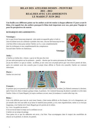 BILAN DES ATELIERS DESSIN – PEINTURE
                                    2011 - 2012
                          REALISES AVEC LES ADHERENTS
                              LE MARDI 27 JUIN 2012

Une feuille avec différents points sur les ateliers avait été remise à chaque adhérent 15 jours avant le
bilan, j'ai rappelé lors des ateliers pourquoi le bilan était important avec eux, puis pour l'équipe et
pour les perspectives de rentrée

REMARQUES DES ADHERENTS :

Véronique :
j'ai vu que j'avais beaucoup progressé cette année en aquarelle grâce à Anik et
cela m'a donné envie de continuer à peindre chez moi, cela me fait beaucoup de bien
c'est bien d'être à deux pour animer l'atelier car il y a une complémentarité
dans les techniques et une complémentarité des compétences
l'accueil dans l'atelier est chaleureux
                                                                          Véronique

Jacky :
à l'atelier, je réalise des « choses » que je ne fais pas chez moi
j'ai une autre perception sur les peintures – pastels – dessins que les autres personnes de l'atelier font
j'ai pu me mettre à ce que je voulais : au début, je suis venu avec un projet précis que vous m'avez permis de faire,
après j'ai souhaité avoir des conseils pour le projet d'une affiche et Nicole m'a conseillé, l'atelier est vraiment
intéressant

Pierre :
l'atelier est convivial.



                                                                                Pierre

François :
Je pensais que je ne pourrais plus jamais reprendre à peindre depuis mon accident, j'ai d'abord commencé à dessiner,
après l'encre de chine et depuis quelque temps, la peinture. J'ai vraiment beaucoup de plaisir à peindre et à être dans
l'atelier. Grâce à L'Autre Regard, j'ai repris confiance en moi, mais j'ai tendance à vouloir aller trop vite

Rémy :
Cela a été difficile pour moi de venir toute l'année, c'était moins difficile en fin d'année, j'ai vu le changement, car
j'ai installé chez moi une table où je laisse le matériel pour peindre, je m'y mets régulièrement, même si ce n'est pas
longtemps, c'est l'atelier de L'Autre Regard qui m'a permis de le refaire
Ici, c'est « la qualité du travail »
C'est un travail dans le temps sur la confiance en soi
L'atelier est un temps de partage
Vous partez de ce que les adhérents ont envie, c'est bien. Vous accompagnez dans le respect des sensibilités de
chacun sur la peinture, le dessin, les pastels




    6
 