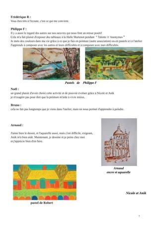 Frédérique R :
Vous êtes très à l'écoute, c'est ce qui me convient

Philippe F :
Il y a aussi le regard des autres sur nos oeuvres qui nous font un retour positif
Cela m'a fait plaisir d'exposer des tableaux à la Halle Martenot pendant " Talents 'z' Anonymes
Je mets des couleurs dans ma vie grâce à ce que je fais en peinture (autre association) ou en pastels ici à l'atelier
J'apprends à composer avec les autres et leurs difficultés et à composer avec mes difficultés




                                                  Pastels de      Philippe F
Noël :
un grand plaisir d'avoir choisi cette activité et de pouvoir évoluer grâce à Nicole et Anik
je n'exagère pas pour dire que la peinture m'aide à vivre mieux

Bruno :
cela ne fait pas longtemps que je viens dans l'atelier, mais on nous permet d'apprendre à peindre




Arnaud :

J'aime bien le dessin, et l'aquarelle aussi, mais c'est difficile, exigeant
Anik m'a bien aidé. Maintenant, je dessine et je peins chez moi
et j'apprécie bien d'en faire




                                                                                          Arnaud
                                                                                     encre et aquarelle




                                                                                                      Nicole et Anik

                  pastel de Robert



                                                                                                                 7
 