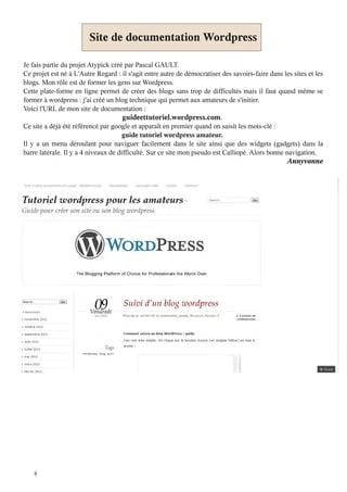 Site de documentation Wordpress

Je fais partie du projet Atypick créé par Pascal GAULT.
Ce projet est né à L'Autre Regard : il s'agit entre autre de démocratiser des savoirs-faire dans les sites et les
blogs. Mon rôle est de former les gens sur Wordpress.
Cette plate-forme en ligne permet de créer des blogs sans trop de difficultés mais il faut quand même se
former à wordpress : j'ai créé un blog technique qui permet aux amateurs de s'initier.
Voici l'URL de mon site de documentation :
                                      guideettutoriel.wordpress.com.
Ce site a déjà été référencé par google et apparaît en premier quand on saisit les mots-clé :
                                      guide tutoriel wordpress amateur.
Il y a un menu déroulant pour naviguer facilement dans le site ainsi que des widgets (gadgets) dans la
barre latérale. Il y a 4 niveaux de difficulté. Sur ce site mon pseudo est Calliopé. Alors bonne navigation.
                                                                                                   Annyvonne




    8
 