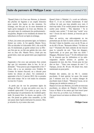 Suite du parcours de Philippe Lucas                         (épisode précédent voir journal n°52)



"Quand j'étais à la Cour aux Bretons, je donnais       Quand j'étais à l'hôpital, il y avait un infirmier,
des pluches de légumes à un couple d'anciens           René F., il est en retraite maintenant. Il était
pour nourrir des lapins ou des moutons. En             veilleur de nuit, pas trop aimable avec moi, il
échange, une fois par an, ils nous donnaient un        était trop radin. Il ne voulait jamais me donner un
lapin qu'on mangeait à la Cour aux Bretons. Je         cachet pour dormir : "Pas Question ! Va te
suis parti mais ils continuent (les professionnels :   coucher sans cachet !" Il était trop "vache" avec
Jacqueline, Brigitte et les résidants) de donner les   moi ! J'avais du mal à dormir, je trouvais pas le
épluchures et d'avoir un lapin en échange.             sommeil.
                                                       Dans un service, une aide-soignante ne me
A Pacé, j'ai connu une personne âgée, en l'aidant à    permettait pas de faire la sieste comme les autres.
fermer ses volets. Je l'ai appelée Mamie Nova.         On était 3 dans la chambre, avec un de 70 ans, et
Elle est décédée le 8 décembre 2011, elle avait 90     un de 40 à 50 ans. "Retourne dehors ! Va faire un
ans. Et maintenant, je garde contact avec sa fille :   tour !" Pourtant elle était contente de me trouver
une fois par an, on fait une galette des rois, chez    pour la vaisselle du soir. "Vous me dégagez,
moi ou chez elle. Mamie Nova, c'était pas ma           l'après-midi, je ne peux pas faire ma sieste !
grand-mère, mais une grand-mère que j'appréciais       Dégagez, Monsieur Lucas !" Et elle défaisait mon
bien.                                                  lit. Je trouvais que les infirmières et les aide-
                                                       soignantes étaient sévères et qu'elles se
J'apprends à lire avec une personne d'un certain       moquaient de moi, des fois. J'avais peur de leur
âge que j'ai rencontrée dans le bus. Je lui ai         dire en face : "Vous vous moquez de moi !" A
demandé : "Vous pouvez pas m'apprendre à lire ?"       l'époque, j'avais 20, 30 ans. On disait rien, mais
Alors, elle a eu un entretien avec Frédéric B.         maintenant on peut parler.
Comme ils étaient d'accord, on a discuté pour
mettre les choses en place. J'ai commencé à            Pendant des années, j'ai eu Mr L. comme
apprendre à lire le 11 janvier 2012. On va prendre     psychiatre. Il était spécial, lui aussi. On restait
tout notre temps. On se voit toutes les semaines       pas 3 minutes avec lui. Je voulais changer de
ou tous les 15 jours.                                  psychiatre mais il disait : "Monsieur Lucas, on ne
                                                       change pas de médecin comme ça !"
  Je perds pas de vue les personnes âgées du           Depuis la Cour aux Bretons, j'ai enfin un nouveau
village de Pacé : je joue aux palets avec eux, le      psychiatre, en dehors de l'hôpital. C'est Didier
vendredi après-midi. C'est pour ça que je viens        Lucas et Marie et les autres qui l'ont trouvé pour
pas beaucoup à la permanence du vendredi après-        moi. Avec lui, ça va bien. Lui, il m'écoute.
midi. Ils jouent bien. Le doyen, aux palets, a 91      J'ai aussi trouvé un tuteur en dehors de l'hôpital, à
ans. On prend un goûter tous ensemble, ça fait         l'ATI".
une pause dans l'après-midi pour les joueurs. Moi,
je m'arrête là, et je rentre chez moi.                                                    Philippe Lucas




                                                                                                    9
 