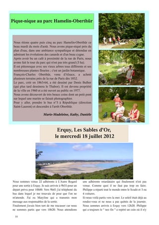Pique-nique au parc Hamelin-Oberthür



 Nous étions quatre puis cinq au parc Hamelin-Oberthür ce
 beau mardi du mois d'août. Nous avons pique-niqué près du
 plan d'eau, dans une ambiance sympathique et détendue en
 admirant les évolutions des canards et d'un beau cygne.
 Après avoir bu un café à proximité de la rue de Paris, nous
 avons fait le tour du parc qui n'est pas très grand (3 ha).
 Il est pittoresque avec ses vieux arbres tous différents et ses
 nombreuses plantes fleuries ; c'est un jardin botannique.
 François-Charles Oberthür, venu d'Alsace, a acheté
 plusieurs terrains près de la rue de Paris dès 1852.
 Le parc, créé en 1863-64, a été dessiné par Denis Bulher
 (qui plus tard dessinera le Thabor). Il est devenu propriété
 de la ville en 1960 et a été ouvert au public en 1977.
 Nous avons découvert de très beaux coins dont un petit pont
 sur lequel une mariée se faisait photographier.
 Pour y aller, prendre le bus n°3 à République (direction
 Saint-Laurent) et descendre à l'arrêt Oberthür.

                          Marie-Madeleine, Kathy, Danièle



                                     Erquy, Les Sables d'Or,
                                    le mercredi 18 juillet 2012




Nous sommes venus 22 adhérents à L'Autre Regard           une adhérente retardataire qui finalement n'est pas
pour une sortie à Erquy. Je suis arrivée à 9h55 pour un   venue. Comme quoi il ne faut pas trop en faire.
départ prévu pour 10h00. Vers 9h45 j'ai téléphoné du      Philippe a réparti tout le monde entre le Scudo et 3 ou
bus dans lequel je me trouvais de peur que l'on ne        4 voitures.
m'attende. J'ai eu Maryline qui a transmis mon            Et nous voilà partis vers la mer. Le soleil était déjà au
message aux responsables de la sortie.                    rendez-vous et ne nous a pas quittés de la journée.
Finalement j'avais bien tort de me tracasser car nous     Nous sommes arrivés à Erquy vers 12h20. Philippe
ne sommes partis que vers 10h20. Nous attendions          qui a toujours le " nez fin " a repéré un coin où il n'y

  10
 