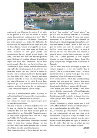 avait pas de vent. C'était sur les rochers. Il m'a aidée    du livre " Sans mot dire " ou " Lettre à Manon " que
en me prenant le bras pour me rendre à l'endroit            j'ai écrit avec une amie en 2006-2007 et 5 adhérents
retenu. Comme je suis cardiaque et un peu "  fêlée  "       me l'ont commandé. Il coûte 5 euros, c'est un prix
parfois, tout le monde m'a " bichonnée ". Nous avons        raisonnable. Si la personne ne peut vraiment pas
pris notre déjeuner ........ après s'être barbouillés de    l'acheter, je le prête, je ne peux pas mieux faire. Alors
crème solaire. En homme prévoyant, Robert avait mis         que nous dorions au soleil, Nicole et Anik nous ont
un beau chapeau. Chacun avait apporté son pique-            pris en photos sous toutes les coutures. Un petit
nique. A 14h10, repus, nous avons plié bagage et            incident : nous avons perdu Corinne. Un agent de
avons recherché un café pour prendre une                    l'accueil est venu nous dire qu'elle nous attendait au
consommation. J'ai payé un café géant à Nicole, 2,90        poste de secours car elle s'était perdue après être allée
euros, c'est cher, mais rien n'est trop cher pour ma        dans l'eau. D'autres personnes se sont baignées.
petite Nicole qui m'a prodigué tellement de gentillesse     Certains ont trouvé l'eau bonne, d'autres froide. Moi
depuis que nous nous connaissons. J'avais aussi             je n'y suis pas allée. Philippe faisait le surveillant de
promis un café à Jean-Yves car il avait porté mon sac.      baignade.
Au moment de payer, surprise, Marie-Madeleine avait         Vers 17 heures nous avons plié bagage et repris nos
déjà réglé, elle m'avait devancée. Je les ai invités tous   voitures respectives. Je me suis installée dans le
deux deux à venir chez moi. Puis tout le monde est          Scudo à côté de Nicole et devant David. J'ai encore
retourné vers les voitures en prévision d'une escapade      raconté ma vie à la pauvre Nicole puis nous avons
vers Les Sables d'Or. David et Armelle sont restés          chanté tout le long de la route vers Rennes.
avec moi à attendre le Scudo car j'étais fatiguée. J'ai     Nous sommes arrivés à 19h45 dans un embouteillage
pris mes médicaments car je viens de sortir d'une           monstre mais nous avons été patients. Nous avons
dépression qui a duré 15 mois et qui me donnait des         rejoint nos domiciles respectifs, ravis de cette bonne
angoisses terribles. Nous avons fêté cet anniversaire :     journée au bord de l'eau et sous un soleil de plomb.
7 jours sans aucune angoisse, c'est un scoop !              Nous n'avons pas oublié les absents : nous avons
                                                            envoyé de jolies cartes postales à Nicole Chapdelaine
Alors que 19 adhérents étaient partis à la voiture, le      qui est hospitalisée à Montfort et à Denise
cafetier m'a réclamé le règlement des consommations.        Petitdemange, tout le monde les a signées. Ainsi nous
Quel " toupet " ! Alors que nous avions réglé ...           avons partagé notre bonheur car le bonheur c'est
Les voitures sont venues nous rejoindre après avoir         contagieux.
récupéré Robert qui flânait ...                             Merci à Véronique R. d'avoir suggéré une si belle
Puis nous avons pris la direction des Sables d'Or. Tout     sortie. Merci à Philippe de nous avoir fait " échouer "
le long du chemin j'ai discuté avec Nicole ma               sur la magnifique plage des Sables D'Or.
confidente. Elle avait bien mérité son café géant. Et       Là, je vous ai dit que j'étais allée en " enfer " (l'enfer
nous voilà arrivés aux Sables d'Or. Nous avons trouvé       de ma schizophrénie) et que j'en étais sortie
un emplacement magnifique sur du sable fin, la plage        contrairement à ce qu'on dit au sujet de l'e       J'ai dit
des " Sables d'Or " porte bien son nom.                     que j'avais vu Satan qui est tout noir avec des cornes
De nouveau nous nous sommes tous tartinés de crème          et une fourche pour porter des fagots et alimenter le
solaire et nous nous sommes allongés sur nos                feu de l'enfer. Bien sûr tout ça n'était que mes
serviettes. Moi j'avais oublié la mienne dans la voiture    hallucinations. Alors n'ayez pas peur de Satan.
alors Nicole m'a prêté la moitié de la sienne.                                                              Camille
Nous avons bien discuté en dorant au soleil. J'ai parlé
                                                                                                               11
 