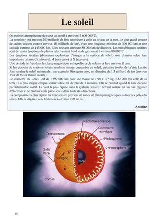 10
Le soleil
On estime la température du coeur du soleil à environ 15 600 000°C.
La pression y est environ 250 milliards de fois supérieure à celle au niveau de la mer. Le plus grand groupe
de taches solaires couvre environ 18 milliards de km², avec une longitude extrême de 300 000 km et une
latitude extrême de 145 000 km. Elles peuvent atteindre 80 000 km de diamètre. Les protubérances solaires
sont de vastes éruptions de plasma relativement froid ou de gaz ionisé à environ 80 000°C.
Les éruptions solaires (d'énormes explosions d'énergie à la surface du soleil) sont classées selon leur
importance : classe C (mineure), M (moyenne) et X (majeure).
Une période de flux dans le champ magnétique est appelée cycle solaire et dure environ 11 ans.
Si les planètes du système solaire semblent naines comparées au soleil, certaines étoiles de la Voie Lactée
font paraître le soleil minuscule : par exemple Bételgeuse avec un diamètre de 1,3 milliard de km (environ
15 à 20 fois la masse solaire)
Le diamètre du soleil est de 1 392 000 km pour une masse de 1,98 x 1030 kg (332 900 fois celle de la
terre). La plus longue éclipse solaire totale est de plus de 7 minutes. Elle se produit quand la lune occulte
parfaitement le soleil. Le vent le plus rapide dans le système solaire : le vent solaire est un flux régulier
d'électrons et de protons émis par le soleil dans toutes les directions.
La composante la plus rapide du vent solaire provient de zones de champs magnétiques autour des pôles du
soleil. Elle se déplace vers l'extérieur à environ 750 km /s.
Antoine
 