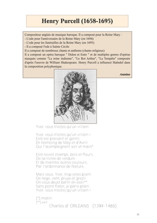 11
Henry Purcell (1658-1695)
Compositeur anglais de musique baroque. Il a composé pour la Reine Mary :
- L'ode pour l'anniversaire de la Reine Mary (en 1694)
- L'ode pour les funérailles de la Reine Mary (en 1695)
- Il a composé l'ode à Sainte Cécile
Il a composé de nombreux chants et anthems (chants religieux)
Il a composé un opéra baroque " Didon et Enée " et de multiples genres d'opéras
masqués comme "La reine indienne", "Le Roi Arthur", "La Tempête" composée
d'après l'oeuvre de William Shakespeare. Henry Purcell a influencé Haëndel dans
la composition polyphonique.
Antoine
Yver, vous n'estes qu'un villain
Yver, vous n'estes qu'un villain !
Esté est plaisant et gentil,
En tesmoing de May et d'Avril
Qui l'acompaignent soir et main*.
Esté revest champs, bois et fleurs,
De sa livrée de verdure
Et de maintes autres couleurs,
Par l'ordonnance de Nature.
Mais vous, Yver, trop estes plain
De nege, vent, pluye et grezil ;
On vous deust banir en essil**.
Sans point flater, je parle plain,
Yver, vous n'estes qu'un villain !
(*) matin
(**) exil
Charles d' ORLEANS (1394‐1465)
 