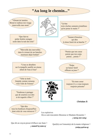 12
"Vibrant de lumière
Blond et radieux ton visage
émerveille mes mots"
"Que fais-tu
petite fenêtre orangée
seule dans la nuit des toits"
"Merveille des merveilles
dans le creuset de ses hanches
murmure-déjà-l'enfant"
"L'eau se désaltère
sur la margelle sautille un oiseau
allant de l'eau à l'eau"
"Telle la forêt
limpide comme ruisseau
voici l'aile de l'oiseau"
"Tendresse à partager
que de sourires à se dire
et de regards à fêter !"
"Qui dira
tous les bonheurs d'aujourd'hui
dont celui de vous retrouver ?"
"Là-bas
trois cloches sonnent-cristallines
qu'en pense le matin ?
"Instant d'émotion
qui dira
le doux liseré de sa hanche ?"
"Poésie que ton coeur
poésie que ton corps
poésie... poésie !"
"Pulpe
un baiser furtif
effleure sa joue !"
"En mon coeur
toujours il y a vous toujours
toujours présents"
Christian D
"Au long le chemin..."
Les explosives
Où se sont rencontrés Monsieur et Madame Dynamite ?
Dansuneboum!
Que dit un crayon pressé d'effacer une faute ?
Jemetslagomme! Quel(le) est l'ennemi(e) de la mante religieuse ?
(lamygalelaïque)
 