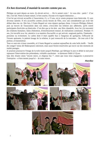 2
En bon tisserand, il maniait la navette comme pas un.
Philippe est parti depuis un mois. Ça devait arriver … On le sentait venir ! Je veux dire : partir ! C'est
fait, c'est fait. Partis la haute stature, le bon sourire, l'écoute et le regard chaleureux …
C'est lui qui m'avait accueillie à l'association, il y a 15 ans, où je venais proposer mon bénévolat. J'y suis
devenue salariée. Il m'a accueillie comme j'avais besoin de l'être, avec une considération qui avait fait
défaut dans ma vie. Dès lors, L'Autre Regard est venu réparer quelque chose. A travers Philippe d'abord,
puis au travers de l'association dans son entier, c'est-à-dire ma relation aux adhérents, qu'ils soient
participants d'activités ou bénévoles. C'est dire que je lui dois une fière chandelle. Avec lui, j'ai rencontré
des relations humaines, faites d'attention, d'enrichissement mutuel, de réalisations communes. Pendant 15
ans, j'ai travaillé avec lui, attentive à sa manière d'accueillir ce qui arrivait, surgissait parfois, l'inattendu :
personne ou événement. Le calme dont il était capable face à l'angoisse de quelqu'un, l'efficacité de
l'écoute apaisante, le patient tissage de la relation, le pari renouvelé de la rencontre... De tout cela il fut
porteur, et transmetteur.
Tous se sont mis à tisser ensemble, et L'Autre Regard se soutient aujourd'hui de cette belle étoffe – ''étoffe
des songes'' (nous dit Shakespeare) sûrement, mais aussi fiction nourricière qui ouvre sur des moments de
réalité partagés.
Je pourrais poursuivre l'image de la toile tissée jusqu'à Pénélope, qui fabrique le jour et défait la nuit pour
repousser l'intervention des prétendants, véritable cauchemar – et demeurer fidèle à Ulysse.
Que dire d'autre sinon ''encore merci, et chapeau bas !'', sinon que nous nous engageons à poursuivre
l'entreprise - si bien menée jusqu'ici - de notre mieux.
Maryline
 