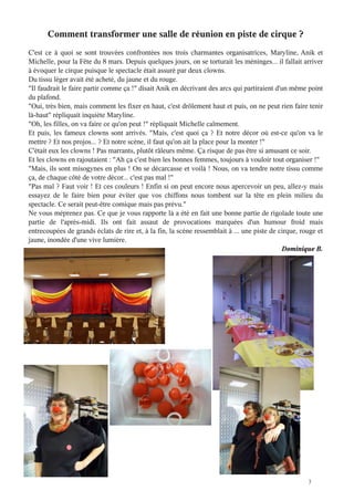 3
Comment transformer une salle de réunion en piste de cirque ?
C'est ce à quoi se sont trouvées confrontées nos trois charmantes organisatrices, Maryline, Anik et
Michelle, pour la Fête du 8 mars. Depuis quelques jours, on se torturait les méninges... il fallait arriver
à évoquer le cirque puisque le spectacle était assuré par deux clowns.
Du tissu léger avait été acheté, du jaune et du rouge.
"Il faudrait le faire partir comme ça !" disait Anik en décrivant des arcs qui partiraient d'un même point
du plafond.
"Oui, très bien, mais comment les fixer en haut, c'est drôlement haut et puis, on ne peut rien faire tenir
là-haut" répliquait inquiète Maryline.
"Oh, les filles, on va faire ce qu'on peut !" répliquait Michelle calmement.
Et puis, les fameux clowns sont arrivés. "Mais, c'est quoi ça ? Et notre décor où est-ce qu'on va le
mettre ? Et nos projos... ? Et notre scène, il faut qu'on ait la place pour la monter !"
C'était eux les clowns ! Pas marrants, plutôt râleurs même. Ça risque de pas être si amusant ce soir.
Et les clowns en rajoutaient : "Ah ça c'est bien les bonnes femmes, toujours à vouloir tout organiser !"
"Mais, ils sont misogynes en plus ! On se décarcasse et voilà ! Nous, on va tendre notre tissu comme
ça, de chaque côté de votre décor... c'est pas mal !"
"Pas mal ? Faut voir ! Et ces couleurs ! Enfin si on peut encore nous apercevoir un peu, allez-y mais
essayez de le faire bien pour éviter que vos chiffons nous tombent sur la tête en plein milieu du
spectacle. Ce serait peut-être comique mais pas prévu."
Ne vous méprenez pas. Ce que je vous rapporte là a été en fait une bonne partie de rigolade toute une
partie de l'après-midi. Ils ont fait assaut de provocations marquées d'un humour froid mais
entrecoupées de grands éclats de rire et, à la fin, la scène ressemblait à ... une piste de cirque, rouge et
jaune, inondée d'une vive lumière.
Dominique B.
 