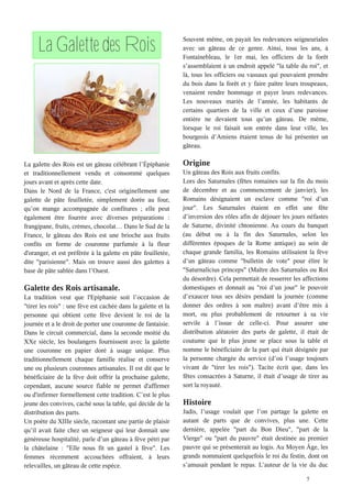 5
La Galette des Rois
La galette des Rois est un gâteau célébrant l’Épiphanie
et traditionnellement vendu et consommé quelques
jours avant et après cette date.
Dans le Nord de la France, c'est originellement une
galette de pâte feuilletée, simplement dorée au four,
qu’on mange accompagnée de confitures ; elle peut
également être fourrée avec diverses préparations :
frangipane, fruits, crèmes, chocolat… Dans le Sud de la
France, le gâteau des Rois est une brioche aux fruits
confits en forme de couronne parfumée à la fleur
d'oranger, et est préférée à la galette en pâte feuilletée,
dite "parisienne". Mais on trouve aussi des galettes à
base de pâte sablée dans l’Ouest.
Galette des Rois artisanale.
La tradition veut que l'Epiphanie soit l’occasion de
"tirer les rois" : une fève est cachée dans la galette et la
personne qui obtient cette fève devient le roi de la
journée et a le droit de porter une couronne de fantaisie.
Dans le circuit commercial, dans la seconde moitié du
XXe siècle, les boulangers fournissent avec la galette
une couronne en papier doré à usage unique. Plus
traditionnellement chaque famille réalise et conserve
une ou plusieurs couronnes artisanales. Il est dit que le
bénéficiaire de la fève doit offrir la prochaine galette,
cependant, aucune source fiable ne permet d'affirmer
ou d'infirmer formellement cette tradition. C’est le plus
jeune des convives, caché sous la table, qui décide de la
distribution des parts.
Un poète du XIIIe siècle, racontant une partie de plaisir
qu’il avait faite chez un seigneur qui leur donnait une
généreuse hospitalité, parle d’un gâteau à fève pétri par
la châtelaine : "Elle nous fit un gastel à fève". Les
femmes récemment accouchées offraient, à leurs
relevailles, un gâteau de cette espèce.
Souvent même, on payait les redevances seigneuriales
avec un gâteau de ce genre. Ainsi, tous les ans, à
Fontainebleau, le 1er mai, les officiers de la forêt
s’assemblaient à un endroit appelé "la table du roi", et
là, tous les officiers ou vassaux qui pouvaient prendre
du bois dans la forêt et y faire paître leurs troupeaux,
venaient rendre hommage et payer leurs redevances.
Les nouveaux mariés de l’année, les habitants de
certains quartiers de la ville et ceux d’une paroisse
entière ne devaient tous qu’un gâteau. De même,
lorsque le roi faisait son entrée dans leur ville, les
bourgeois d’Amiens étaient tenus de lui présenter un
gâteau.
Origine
Un gâteau des Rois aux fruits confits.
Lors des Saturnales (fêtes romaines sur la fin du mois
de décembre et au commencement de janvier), les
Romains désignaient un esclave comme "roi d’un
jour". Les Saturnales étaient en effet une fête
d’inversion des rôles afin de déjouer les jours néfastes
de Saturne, divinité chtonienne. Au cours du banquet
(au début ou à la fin des Saturnales, selon les
différentes époques de la Rome antique) au sein de
chaque grande familia, les Romains utilisaient la fève
d’un gâteau comme "bulletin de vote" pour élire le
"Saturnalicius princeps" (Maître des Saturnales ou Roi
du désordre). Cela permettait de resserrer les affections
domestiques et donnait au "roi d’un jour" le pouvoir
d’exaucer tous ses désirs pendant la journée (comme
donner des ordres à son maître) avant d’être mis à
mort, ou plus probablement de retourner à sa vie
servile à l’issue de celle-ci. Pour assurer une
distribution aléatoire des parts de galette, il était de
coutume que le plus jeune se place sous la table et
nomme le bénéficiaire de la part qui était désignée par
la personne chargée du service (d’où l’usage toujours
vivant de "tirer les rois"). Tacite écrit que, dans les
fêtes consacrées à Saturne, il était d’usage de tirer au
sort la royauté.
Histoire
Jadis, l’usage voulait que l’on partage la galette en
autant de parts que de convives, plus une. Cette
dernière, appelée "part du Bon Dieu", "part de la
Vierge" ou "part du pauvre" était destinée au premier
pauvre qui se présenterait au logis. Au Moyen Âge, les
grands nommaient quelquefois le roi du festin, dont on
s’amusait pendant le repas. L’auteur de la vie du duc
 