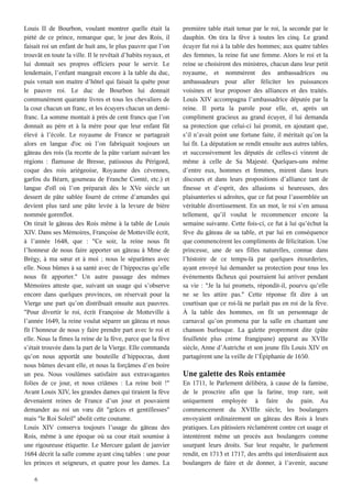 6
Louis II de Bourbon, voulant montrer quelle était la
piété de ce prince, remarque que, le jour des Rois, il
faisait roi un enfant de huit ans, le plus pauvre que l’on
trouvât en toute la ville. Il le revêtait d’habits royaux, et
lui donnait ses propres officiers pour le servir. Le
lendemain, l’enfant mangeait encore à la table du duc,
puis venait son maitre d’hôtel qui faisait la quête pour
le pauvre roi. Le duc de Bourbon lui donnait
communément quarante livres et tous les chevaliers de
la cour chacun un franc, et les écuyers chacun un demi-
franc. La somme montait à près de cent francs que l’on
donnait au père et à la mère pour que leur enfant fût
élevé à l’école. Le royaume de France se partageait
alors en langue d'oc où l’on fabriquait toujours un
gâteau des rois (la recette de la pâte variant suivant les
régions : flamusse de Bresse, patissous du Périgord,
coque des rois ariégeoise, Royaume des cévennes,
garfou du Béarn, goumeau de Franche Comté, etc.) et
langue d'oïl où l’on préparait dès le XVe siècle un
dessert de pâte sablée fourré de crème d’amandes qui
devient plus tard une pâte levée à la levure de bière
nommée gorenflot.
On tirait le gâteau des Rois même à la table de Louis
XIV. Dans ses Mémoires, Françoise de Motteville écrit,
à l’année 1648, que : "Ce soir, la reine nous fit
l’honneur de nous faire apporter un gâteau à Mme de
Brégy, à ma sœur et à moi ; nous le séparâmes avec
elle. Nous bûmes à sa santé avec de l’hippocras qu’elle
nous fit apporter." Un autre passage des mêmes
Mémoires atteste que, suivant un usage qui s’observe
encore dans quelques provinces, on réservait pour la
Vierge une part qu’on distribuait ensuite aux pauvres.
"Pour divertir le roi, écrit Françoise de Motteville à
l’année 1649, la reine voulut séparer un gâteau et nous
fit l’honneur de nous y faire prendre part avec le roi et
elle. Nous la fîmes la reine de la fève, parce que la fève
s’était trouvée dans la part de la Vierge. Elle commanda
qu’on nous apportât une bouteille d’hippocras, dont
nous bûmes devant elle, et nous la forçâmes d’en boire
un peu. Nous voulûmes satisfaire aux extravagantes
folies de ce jour, et nous criâmes : La reine boit !"
Avant Louis XIV, les grandes dames qui tiraient la fève
devenaient reines de France d’un jour et pouvaient
demander au roi un vœu dit "grâces et gentillesses"
mais "le Roi Soleil" abolit cette coutume.
Louis XIV conserva toujours l’usage du gâteau des
Rois, même à une époque où sa cour était soumise à
une rigoureuse étiquette. Le Mercure galant de janvier
1684 décrit la salle comme ayant cinq tables : une pour
les princes et seigneurs, et quatre pour les dames. La
première table était tenue par le roi, la seconde par le
dauphin. On tira la fève à toutes les cinq. Le grand
écuyer fut roi à la table des hommes; aux quatre tables
des femmes, la reine fut une femme. Alors le roi et la
reine se choisirent des ministres, chacun dans leur petit
royaume, et nommèrent des ambassadrices ou
ambassadeurs pour aller féliciter les puissances
voisines et leur proposer des alliances et des traités.
Louis XIV accompagna l’ambassadrice députée par la
reine. Il porta la parole pour elle, et, après un
compliment gracieux au grand écuyer, il lui demanda
sa protection que celui-ci lui promit, en ajoutant que,
s’il n’avait point une fortune faite, il méritait qu’on la
lui fit. La députation se rendit ensuite aux autres tables,
et successivement les députés de celles-ci vinrent de
même à celle de Sa Majesté. Quelques-uns même
d’entre eux, hommes et femmes, mirent dans leurs
discours et dans leurs propositions d’alliance tant de
finesse et d’esprit, des allusions si heureuses, des
plaisanteries si adroites, que ce fut pour l’assemblée un
véritable divertissement. En un mot, le roi s’en amusa
tellement, qu’il voulut le recommencer encore la
semaine suivante. Cette fois-ci, ce fut à lui qu’échut la
fève du gâteau de sa table, et par lui en conséquence
que commencèrent les compliments de félicitation. Une
princesse, une de ses filles naturelles, connue dans
l’histoire de ce temps-là par quelques étourderies,
ayant envoyé lui demander sa protection pour tous les
évènements fâcheux qui pourraient lui arriver pendant
sa vie : "Je la lui promets, répondit-il, pourvu qu’elle
ne se les attire pas." Cette réponse fit dire à un
courtisan que ce roi-là ne parlait pas en roi de la fève.
À la table des hommes, on fit un personnage de
carnaval qu’on promena par la salle en chantant une
chanson burlesque. La galette proprement dite (pâte
feuilletée plus crème frangipane) apparut au XVIIe
siècle, Anne d’Autriche et son jeune fils Louis XIV en
partagèrent une la veille de l’Épiphanie de 1650.
Une galette des Rois entamée
En 1711, le Parlement délibéra, à cause de la famine,
de le proscrire afin que la farine, trop rare, soit
uniquement employée à faire du pain. Au
commencement du XVIIIe siècle, les boulangers
envoyaient ordinairement un gâteau des Rois à leurs
pratiques. Les pâtissiers réclamèrent contre cet usage et
intentèrent même un procès aux boulangers comme
usurpant leurs droits. Sur leur requête, le parlement
rendit, en 1713 et 1717, des arrêts qui interdisaient aux
boulangers de faire et de donner, à l’avenir, aucune
 