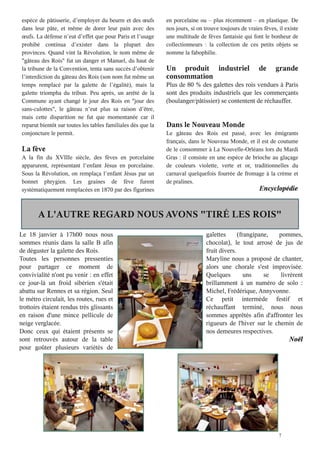 7
espèce de pâtisserie, d’employer du beurre et des œufs
dans leur pâte, et même de dorer leur pain avec des
œufs. La défense n’eut d’effet que pour Paris et l’usage
prohibé continua d’exister dans la plupart des
provinces. Quand vint la Révolution, le nom même de
"gâteau des Rois" fut un danger et Manuel, du haut de
la tribune de la Convention, tenta sans succès d’obtenir
l’interdiction du gâteau des Rois (son nom fut même un
temps remplacé par la galette de l’égalité), mais la
galette triompha du tribun. Peu après, un arrêté de la
Commune ayant changé le jour des Rois en "jour des
sans-culottes", le gâteau n’eut plus sa raison d’être,
mais cette disparition ne fut que momentanée car il
reparut bientôt sur toutes les tables familiales dès que la
conjoncture le permit.
La fève
A la fin du XVIIIe siècle, des fèves en porcelaine
apparurent, représentant l’enfant Jésus en porcelaine.
Sous la Révolution, on remplaça l’enfant Jésus par un
bonnet phrygien. Les graines de fève furent
systématiquement remplacées en 1870 par des figurines
en porcelaine ou – plus récemment – en plastique. De
nos jours, si on trouve toujours de vraies fèves, il existe
une multitude de fèves fantaisie qui font le bonheur de
collectionneurs : la collection de ces petits objets se
nomme la fabophilie.
Un produit industriel de grande
consommation
Plus de 80 % des galettes des rois vendues à Paris
sont des produits industriels que les commerçants
(boulanger/pâtissier) se contentent de réchauffer.
Dans le Nouveau Monde
Le gâteau des Rois est passé, avec les émigrants
français, dans le Nouveau Monde, et il est de coutume
de le consommer à La Nouvelle-Orléans lors du Mardi
Gras : il consiste en une espèce de brioche au glaçage
de couleurs violette, verte et or, traditionnelles du
carnaval quelquefois fourrée de fromage à la crème et
de pralines.
Encyclopédie
A L'AUTRE REGARD NOUS AVONS "TIRÉ LES ROIS"
Le 18 janvier à 17h00 nous nous
sommes réunis dans la salle B afin
de déguster la galette des Rois.
Toutes les personnes pressenties
pour partager ce moment de
convivialité n'ont pu venir : en effet
ce jour-là un froid sibérien s'était
abattu sur Rennes et sa région. Seul
le métro circulait, les routes, rues et
trottoirs étaient rendus très glissants
en raison d'une mince pellicule de
neige verglacée.
Donc ceux qui étaient présents se
sont retrouvés autour de la table
pour goûter plusieurs variétés de
galettes (frangipane, pommes,
chocolat le tout arrosé de jus de
fruit divers.
Maryline nous a proposé de chanter,
alors une chorale s'est improvisée.
Quelques uns se livrèrent
brillamment à un numéro de solo :
Michel, Frédérique, Annyvonne.
Ce petit intermède festif et
réchauffant terminé, nous nous
sommes apprêtés afin d'affronter les
rigueurs de l'hiver sur le chemin de
nos demeures respectives.
Noël
 