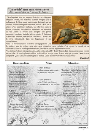 9
"Non la poésie n'est pas un genre littéraire, un objet pour
analystes savants, une matière à examen, non plus que le
raffinement de l'âme pour jeunes gens distingués ou un
désarroi du sentiment pour amoureux bancals ! Elle est la
chance d'une expérience radicale, une objection dans la
langue commune, une question incessante, un argument
de vie. Aimer la poésie c'est accepter une parole
exigeante, imprévue, indocile, déconcertante. Il faut pour
la bien lire, patience, obstination, confiance. La lire c'est
la vivre intensément, dans ses fulgurances et ses
contradictions.
Voilà : la poésie demande au lecteur un engagement. Lire
les poètes, tous les poètes, sans trier, sans précaution, sans craindre, c'est exercer le muscle de sa
conscience, saisir la réalité pleine et entière, affirmer le désir et argumenter le doute."
" La poésie n'est pas incompréhensible, elle est inexplicable" disait Octavio Paz. Les aventuriers du poème
savent cela : ils ne s'expliquent ni leur plaisir ni leur vertige, mais ils sont sûrs que quelque chose en eux
comprend. Quoi? Une part de l'énigme du monde. Ceux-là sont vraiment des découvreurs"
Danièle P.
"La poésie" selon Jean-Pierre Siméon
(Directeur artistique du Printemps des Poètes)
Blancs papillons
"Sur le Fuji-Yama
valse blonde la neige
et ses pétales blancs"
"Papillons dans le vent
de jolis flocons dansent
que de joies !"
"Chantez
tourbillonnez vous si secrets.
vous, les flocons"
"Neiges sur le Fuji
les cerisiers s'émerveillent
quel printemps !"
Neiges
"Temps de neige
les flocons aux petites pattes
se posent sur les toits"
"A quoi penses-tu
neige ? Mais aux boules
au bonhomme et aux enfants"
"Allez ! chantez !
la neige est là, pleine de vie
allez applaudissez petits flocons !"
"Espiègle flocon
tu t'es posé sur mon nez
depuis que je louche louche !!"
Tels enfants
"Pourquoi ? mais pourquoi donc
virevoltent les flocons ?
pianoteraient-ils ?"
"Floconnez
floconnez flocons
afin que vie soit danse !"
"Joyeux flocons
de quel paradis venez-vous ?
vous blancs ! si blancs !"
"Allons dansons !
dansons rions et chantons
soyons flocons !"
Christian D
 