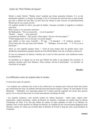 Atelier du "Petit Théâtre du Square"
Michel a animé l'atelier "Théâtre textes" pendant une bonne quinzaine d'années. Il a eu des
participants réguliers, et d'autres de passage. C'est ici l'occasion de remercier tout ce petit monde
qui nous a distrait lors des fêtes, au prix d'un trac intense le plus souvent. Et particulièrement
Michel qui en a eu sa part, de trac !
J'ai souhaité prendre la relève, par goût du théâtre, classique (comédie et tragédie) et moderne
aussi bien.
Mais voyons si vos souvenirs sont bons :
De Shakespeare : ''Etre ou ne pas être … Là est la question.''
''Dormir … mourir … rêver peut-être''
en passant par Molière : ''Ma cassette ! Mon argent ! On m'a volé mon argent ! ''
''Il faut manger pour vivre et non pas vivre pour manger''
sans oublier ce bon vieux Corneille  : ''Ô rage ! Ô désespoir ! Ô vieillesse ennemie !
N'ai-je donc tant vécu que pour cette infamie ? '' ''Rodrigue, as-tu du cœur ? '' et ''Va, je ne te
hais point. ''

Alors, ça vous rappelle quelque chose  ? Avant de nous risquer dans les grands textes, nous
aborderons prudemment quelques sketchs de Jean-Michel Ribes, bien sûr, et d'autres à découvrir.

Si vous en connaissez de fameux, n'hésitez pas à nous les faire parvenir, nous étudierons toutes
les propositions !
En attendant, je m' appuie sur un livre que Michel m'a prêté, et qui propose des exercices, et
quelques saynètes pour bien démarrer. Nous sommes environ 8 participants : on travaille, on
s'accroche et on rigole.
Maryline

Les différentes sortes de serpents dans le monde :
Il existe deux types de serpents :
- Les serpents non venimeux (les orvets et les couleuvres), les serpents sans venin qui tuent leurs proies
par constriction (les boas, les pythons réticulés) pouvant mesurer jusqu'à 7 mètres. Ils sont répartis en Asie
(Birmanie – Thaïlande). Les anacondas géants de 9 mètres pouvant engloutir des proies plus grosses
qu'eux. Ils se trouvent dans toute la cuvette amazonienne (Amérique du Sud).
- Les serpents venimeux, voire mortels comme les vipères françaises : vipère aspic, vipères nordaméricaines, vipères heurtantes, vipères de Russell, les serpents à sonnettes ou crotales dans les déserts
d'Amérique du Nord. Il ne faut pas oublier les cobras ou najas répandus en Inde et au Pakistan, les
mambas verts et noirs présents en Afrique du Sud-Est, les serpents de mer excessivement dangereux pour
l'homme comme les cobras qui évoluent dans la Barrière de Corail le long des côtes nord-orientales de
l'Australie.
Antoine

12

 