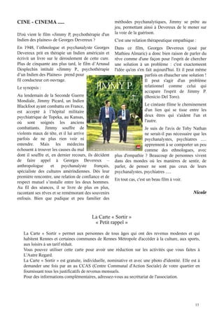 CINE - CINEMA .....
D'où vient le film «Jimmy P, psychothérapie d'un
Indien des plaines» de Georges Devereux ?

En 1948, l’ethnologue et psychanalyste Georges
Devereux prit en thérapie un  Indien américain et
écrivit un livre sur le déroulement de cette cure.
Plus  de cinquante  ans plus tard, le film d’Arnaud
Desplechin intitulé «Jimmy  P., psychothérapie
d’un Indien des Plaines» prend pour
fil conducteur cet ouvrage.
Le synopsis :

Au lendemain de la Seconde Guerre
Mondiale, Jimmy Picard, un Indien
Blackfoot ayant combattu en France,
est accepté à l’hôpital militaire
psychiatrique de Topeka, au Kansas,
où sont soignés les anciens
combattants. Jimmy souffre de
violents maux de tête, et il lui arrive
parfois de ne plus rien voir ni
entendre. Mais les médecins
échouent à trouver les causes du mal
dont il souffre et, en dernier recours, ils décident
de faire appel à Georges Devereux –
anthropologue
et
psychanalyste
français,
spécialiste des cultures amérindiennes. Dès leur
première rencontre, une relation de confiance et de
respect mutuel s’installe entre les deux hommes.
Au fil des séances, il se livre de plus en plus,
racontant ses rêves et se remémorant des souvenirs
enfouis. Bien que pudique et peu familier des

méthodes psychanalytiques, Jimmy se prête au
jeu, permettant ainsi à Devereux de le mener sur
la voie de la guérison.
C'est une relation thérapeutique empathique :

Dans ce film, Georges Devereux (joué par
Mathieu Almaric) a donc bien raison de parler du
rêve comme d'une façon pour l'esprit de chercher
une solution à un problème : c'est exactemeent
l'idée qu'on s'en fait aujourd'hui. Et il peut même
parfois en ébaucher une solution !
Il peut s'agir d'un problème
relationnel comme celui qui
accapare l'esprit de Jimmy P.
(Benicio Del Toro).
Le cinéaste filme le cheminement
d'un lien qui se tisse entre les
deux êtres qui s'aident l'un et
l'autre.

Je suis de l'avis de Toby Nathan
ne serait-il pas nécessaire que les
psychanalystes, psychiatres .....
apprennent à se comporter un peu
comme des ethnologues, avec
plus d'empathie ? Beaucoup de personnes vivent
dans des mondes où les manières de sentir, de
parler, de penser ne sont pas ceux de leurs
psychanalystes, psychiatres .....

En tout cas, c'est un beau film à voir.

Nicole

La Carte « Sortir »
« Petit rappel »
La Carte «  Sortir  » permet aux personnes de tous âges qui ont des revenus modestes et qui
habitent Rennes et certaines communes de Rennes Métropole d'accéder à la culture, aux sports,
aux loisirs à un tarif réduit.
Vous pouvez utiliser cette carte pour avoir une réduction sur les activités que vous faites à
L'Autre Regard.
La Carte « Sortir » est gratuite, individuelle, nominative et avec une photo d'identité. Elle est à
demander une fois par an au CCAS (Centre Communal d'Action Sociale) de votre quartier en
fournissant tous les justificatifs de revenus mensuels.
Pour des informations complémentaires, adressez-vous au secrétariat de l'association.

13

 