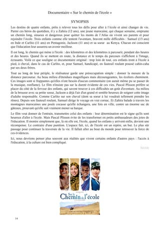 Documentaire « Sur le chemin de l'école »
SYNOPSIS

Les destins de quatre enfants, prêts à relever tous les défis pour aller à l’école et ainsi changer de vie.
Parmi ces héros du quotidien, il y a Zahira (12 ans), une jeune marocaine, qui chaque semaine, emprunte
un chemin long, sinueux et dangereux pour quitter les monts de l’Atlas où vivent ses parents et pour
rejoindre l’école. Trois enfants comme elle tentent l'aventure, bravent mille difficultés : Samuel (13 ans)
en Inde et Carlito (11 ans) en Pentagonie, Jackson (11 ans) et sa soeur au Kenya. Chacun est conscient
que l'éducation leur assurera un avenir meilleur.
Il est long, le chemin qui mène à l'école : des kilomètres et des kilomètres à parcourir, pendant des heures
et des heures. Quand ils se mettent en route, la distance et le temps du parcours s'affichent à l'image,
écrasants. Voilà ce que souligne ce documentaire original : trop loin de tout, ces enfants iront à l'école à
pied, à cheval, dans le cas de Carlito, et, pour Samuel, handicapé, en fauteuil roulant poussé cahin-caha
par ses deux frères.

Tout au long de leur périple, le réalisateur garde une préoccupation simple : donner la mesure de la
distance parcourue. Au beau milieu d'étendues magnifiques mais décourageantes, les écoliers cheminent.
Ces images sont si frappantes qu'elles n'ont besoin d'aucun commentaire (on aurait même pu se passer de
la musique, ronflante). Le film n'insiste pas sur la dureté évidente de ces vies. Pascal Plisson préfère se
placer du côté de la ferveur des enfants, qui savent trouver à ces difficultés un goût d'aventure. Au milieu
de la brousse avec sa petite soeur, Jackson a déjà l'air d'un grand et semble heureux de soigner cette image
d'adulte responsable. Comme Carlito sur son cheval (dont sa soeur à lui voudrait tellement prendre les
rênes). Depuis son fauteuil roulant, Samuel dirige le voyage en vrai cornac. Et Zahira balade à travers les
montagnes marocaines une poule cocasse qu'elle échangera, une fois en ville, contre un énorme sac de
gâteaux, prouvant qu'elle sait vraiment mener sa barque.
Le film veut donner de l'entrain, transmettre celui des enfants : leur détermination est le signe qu'ils sont
heureux d'aller à l'école. Mais Pascal Plisson évite de les transformer en petits ambassadeurs des joies de
l'éducation. Il montre simplement que, là où elle est, l'école, quand les enfants y arrivent enfin, devient une
récompense. Le contraire d'une punition. L'espace fait, ici, de l'école est un repère, un but. Le plus sûr
passage pour continuer la traversée de la vie. Il fallait aller au bout du monde pour retrouver la force de
ces évidences.

Ici, nous devrions penser plus souvent aux réalités que vivent certains enfants d'autres pays : l'accès à
l'éducation, à la culture est bien compliqué.
Nicole

14

 