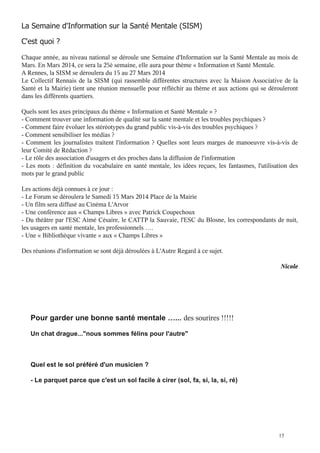 Chaque année, au niveau national se déroule une Semaine d'Information sur la Santé Mentale au mois de
Mars. En Mars 2014, ce sera la 25è semaine, elle aura pour thème « Information et Santé Mentale.
A Rennes, la SISM se déroulera du 15 au 27 Mars 2014
Le Collectif Rennais de la SISM (qui rassemble différentes structures avec la Maison Associative de la
Santé et la Mairie) tient une réunion mensuelle pour réfléchir au thème et aux actions qui se dérouleront
dans les différents quartiers.
Quels sont les axes principaux du thème « Information et Santé Mentale » ?
- Comment trouver une information de qualité sur la santé mentale et les troubles psychiques ?
- Comment faire évoluer les stéréotypes du grand public vis-à-vis des troubles psychiques ?
- Comment sensibiliser les médias ?
- Comment les journalistes traitent l'information ? Quelles sont leurs marges de manoeuvre vis-à-vis de
leur Comité de Rédaction ?
- Le rôle des association d'usagers et des proches dans la diffusion de l'information
- Les mots : définition du vocabulaire en santé mentale, les idées reçues, les fantasmes, l'utilisation des
mots par le grand public
Les actions déjà connues à ce jour :
- Le Forum se déroulera le Samedi 15 Mars 2014 Place de la Mairie
- Un film sera diffusé au Cinéma L'Arvor
- Une conférence aux « Champs Libres » avec Patrick Coupechoux
- Du théâtre par l'ESC Aimé Césaire, le CATTP la Sauvaie, l'ESC du Blosne, les correspondants de nuit,
les usagers en santé mentale, les professionnels ….
- Une « Bibliothèque vivante » aux « Champs Libres »
Des réunions d'information se sont déjà déroulées à L'Autre Regard à ce sujet.
Nicole

des sourires !!!!!

15

 