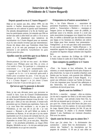 Interview de Véronique
(Présidente de L'Autre Regard)
Depuis quand es-tu à L'Autre Regard ?

Déjà je ne saurais pas dire, début 1999, j'ai été
inscrite à l'atelier dessin-peinture (avec Pierre),
personne ne m'a adressé la parole sauf l'animateur.
J'ai attendu désespérément à la fin de l'atelier que
tous les participants sortent, j'ai entendu une fille en
inviter une autre à aller boire un café à « Et si on se
parlait  ». J'ai abandonné mes tentatives de
socialisation via L'Autre Regard pour un moment,
et je n'y suis ensuite revenue que par intermittence.
J'avais été déçue alors que l'entretien s'était bien
passé, et je ne sais pas pourquoi je me m'étais
retrouvée à cet atelier-là. Actuellement les gens
parlent peut-être plus.

Quelles sont les activités que tu as faites à
L'Autre Regard ?

Dessin-peinture, j'ai fait un truc aussi : du théâtre
d'impro avec Philippe pour une fête, je crois, et
c'est tombé à l'eau. J'ai participé à «  relaxation en
mouvement  » , «  la gym sensationnelle  !» ,
«  massages”  avec Brigitte le vendredi après midi,
«  regards sur la vie  » et le mercredi après-midi à
Dullin pour co-animer les jeux. C'est ma psy de
l'époque qui m'avait envoyée à « Lueur d'Espoir »
et à «  L'Autre Regard  » et j'ai choisi L'Autre
Regard. Cela fait 15 ans en fait que j'y suis.

Qu'est-ce qui t'a poussée à devenir
Présidente ?

Rien, je me suis dévouée parce que personne ne
voulait le faire. Lors du Conseil d'Administration
où se déroulait l'élection du Bureau, après un tour
de table, les participants disaient à tour de rôle : « je
peux pas » donc je me suis dévouée, il restait trois
personnes qui ne s'étaient pas exprimées, l'une a dit
«  je veux bien être secrétaire  », etc et pour la
Présidence, je me suis dit et j'ai dit «  je vais
essayer  ». Bernard a dit qu'il fallait au moins 4
personnes au Bureau. Je ne sais pas si je me serais
représentée au CA si j'avais été sortante du CA, car
j'avais envie d'aller plus souvent à L'Antre-2. En
septembre ou avant l'AG, je ne sais plus, Maryline
disait : «  les prochains présidents, ça risque d'être
Brigitte, Michelle ou toi ». Je n'ai pas anticipé pour
être présidente en ce qui me concerne.

4

Fréquentes-tu d'autres associations ?

Oui, «  les Clairs Obscurs  » : associaion de
personnes bi-polaires, l'association «  Et si on se
parlait  », l'association «  Sholem  » : musiques et
langues juives en Bretagne: cours de yiddish, je
participe aussi à la chorale, (avant il y avait une
autre association (synagogue avec kippa) lors d'une
fête, le rabbin a demandé que des hommes mettent
une kippa et les hommes en rébellion ont enlevé
leur kippa pour bien montrer leur protestation /
l'intégrisme) : je ne suis pas dans cette association.
Je suis aussi adhérente au “ Jardin d'Epicure » : le
maraîcher apporte les légumes le vendredi soir, j'ai
un panier de légumes chaque semaine (des légumes
bio).
Je vais aux réunions du Collège du GEM de
L'Antre 2 (dans le cadre de L'Autre Regard).

Que comptes-tu améliorer à L'Autre
Regard ?

«Tout : les locaux et leur utilisation. Ils sont
sinistres, ce serait important d'avoir plus d'espace et
plus d'activités. Le type et le nombre d'ateliers sont
limités par les locaux, cela pourrait être différent.
Dans les éventualités pour L'Autre Regard, il y
aurait une réflexion à mener sur l'achat de locaux.
C'est très important pour l'accueil des adhérents et
des bénévoles, les activités et de meilleures
conditions de travail pour tous.

Quels sont tes hobbies ?

Oh Oh là : « marcher – manger – aller au cinéma,
j'ai du mal à regarder les films à la télé mais j'aime
aller au cinéma – par période j'aime bien lire, là,
cela fait un moment que je n'ai pas lu . . . je ne sais
pas quoi lire. J'aime aussi aller boire des pots avec
des personnes, voir les copines. Je vais aussi refaire
du yoga. Quand j'étais gamine j'ai fait 10 ans de
danse classique. Je chante à la chorale Yiddish
(depuis 5 ans, l'ambiance est vraiment chouette).
Être avec les autres.

Quels sont les livres que tu aimes lire ?

Ceux que j'ai aimés lire : le dictionnaire des
synonymes – j'aime bien les dictionnaires – les
notices des “médocs”, les inscriptions sur les
paquets de céréales. À 10 ans je suis allée en

 