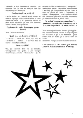 Roumanie, je lisais l'annuaire en roumain : voir
comment c'est fait dans un annuaire dans une
langue que je ne connais pas.

Quel est ton livre préféré ?

«  Mister North  » de   Thornton  Wilder, un livre de
maths « Topologie » de Laurent Schwarz, je l'ai lu
comme un roman  : ça m'a permis de survivre en
prépa maths sup/maths spé, mes trois premières
années d'études, juste après le bac.

Quels sont les styles de musique que tu
aimes ?

Blues – ballades avec textes.

Quels sont tes desserts préférés ?

Le fraisier – sorbet aux fraises des bois de
«  Bertillon  » – tiramisu – «  les trucs mous  et
sucrés» - les sorbets aux fleurs.

As-tu travaillé ?

Oui, pas vraiment, deux fois un trimestre,
l'enseignement une galère  : j'ai enseigné
l'informatique, les maths : TD en master 1 – j'ai été

deux ans en thèse en informatique (TD en plus) – 3
ans de prépa maths – En première année de thèse,
à Berkeley, j'ai complètement déprimé - sauf le
matin où j'allais aux cours – l'après-midi, je
traînais. J'ai l'agrégation ( ça m'a permis d'obtenir
une confortable pension d'invalidité, maintenant)
j'ai arrêté de travailler en janvier 1996 -

Tu as fait "un parcours sans faute",
comment as-tu accepté de te retrouver à
L'Autre Regard et à "Si on se Parlait" ?

Je ne me suis jamais sentie brillante (par rapport à
mes cousins/cousines); c'est sur le coup que je me
suis dit : qu'est-ce que je fais maintenant – j'étais
bonne pour les études, je ne savais faire rien
d'autre.
Mon drame c'est que je ne me passionne pour rien.

Cette interview a été réalisée par Antoine,
Xavier et avec la collaboration de Thierry.

5

 