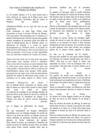 Une visite à la fonderie des cloches de
Villedieu-les-Poëles
Le 23 octobre dernier, à 11 h, nous étions huit à
nous retrouver au square de la Rance pour nous
rendre à Villedieu -les-Poëles afin de visiter la
fonderie
des
cloches.
Villedieu-les-Poêles, ça ne vous dit rien ou pas
grand-chose 
?
Cette commune se situe dans l'Orne entre
Avranches et Caen, à environ 120 km de Rennes.
C'est une petite ville touristique avec 2 musées et 3
ateliers d'artisanat d'art. Elle fut l'un des plus grands
centres européens de poeslerie (d'où son drôle de
nom) et chaudronnerie dès le XXIème siècle. La
fabrication de dentelle y a connu un grand
développement au XIXème siècle et occupait en
1850 environ 500 femmes, bien souvent épouses et
filles de poesliers. C'est là que se situe aujourd'hui
l'une des dernières fonderie de cloches de France.
Après avoir fait escale sur la route pour une pause
casse-croûte, nous sommes arrivés à Villedieu.
Nous avons fait les touristes en nous baladant dans
le centre puis avons rejoint la fonderie pour une
visite guidée. L'atelier date de 1865 et a subi peu de
transformation depuis cette époque. Notre guide,
passionné par son sujet, nous a fait une présentation
détaillée des étapes de fabrication d'une cloche. La
technique est la même depuis le 19ème siècle.
Comment
fabrique-t-on
une
cloche 
?
On va d'abord devoir construire un moule ayant
déjà la forme en creux d'une cloche et dans lequel
sera
versé
le
métal
en
fusion.
Le matériau de moulage est un mélange d'argile, de
poils de chèvre et de crottin de cheval. Le crottin de
cheval augmente la résistance de l'argile à la
chaleur. Les poils de chèvre servent d'armature
souple
et
poreuse.
Les 4 étapes de fabrication du moule  :
noyau
1.
Le
Sur une maçonnerie de briques réfractaires
assemblées avec un mélange d'argile, de crottin de
cheval et de poils de chèvre, on charge encore du
même mélange, en plusieurs couches, pour venir
épouser la forme intérieure du gabarit.
Pour sécher le noyau, on entretient à l'intérieur du
moule un foyer de charbon de bois. Puis, on enduit
cette partie d'une couche isolante pour que la

6

deuxième n'adhère pas sur la première.
2.
La
fausse
cloche
Le gabarit est découpé selon le profil extérieur,
l'espace vide donnant le volume de la future cloche.
On façonne alors la partie dure de la fausse cloche
en argile et poils de chèvre. Celle-ci est enduite de
gras de bœuf pour lisser parfaitement.
La
pause
des
décors
3.
Décors et inscriptions sont estampés dans de la cire
à partir de bois gravé et posés sur la fausse cloche.
Ils laisseront leur empreinte en creux dans la
dernière
partie
du
moule,
la
chape.
4.
La
chape
On charge la fausse cloche du mélange argile,
crottin de cheval et poils de chèvre, en plusieurs
couches et au pinceau de façon à bien prendre
l'empreinte de tous les décors. Ces couches de plus
en plus épaisses vont venir former une carapace
autour de la fausse cloche appelée la chape.
La tête ou la couronne de la cloche  :
On part d'un modèle en cire qu'on enduit d'argile.
Cet élément est ensuite chauffé dans une étuve à
100°C, afin que la cire fonde et laisse son
empreinte en creux. C'est la technique dite "à la
cire perdue". On pose alors le moule obtenu sur le
moule
de
la
cloche.
L'ouverture
du
moule 
:
Les parties du moule sont construites. Par le
chauffage plus intensif du moule, la cire des décors
fond en laissant son empreinte en creux à l'intérieur
de la chape. On soulève alors la chape pour pouvoir
la
fausse
cloche.
casser
Ainsi, en reposant la chape, on obtient un vide dans
lequel nous pourrons déverser le métal en fusion.
La
coulée
de
la
cloche 
:
Le bronze de cloche (appelé airain) est un alliage
de 78% de cuivre et 22% d'étain. Il est fondu à
1200°C.
Pour les cloches de moins de 500 kg, le métal est
fondu dans un four à creuset. Une poche de coulée
est maniée à la main ou à l'aide d'un palan pour
récupérer le bronze du four et le déverser dans le
moule.
Pour les cloches de plus de 500 kg, les moules sont
construits et enterrés dans des fosses. Un canal en
briques construit sur le dessus de la fosse permettra
au métal de se déverser par gravité du four dans les
moules.

 