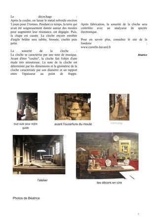 Le
décochage 
:
Après la coulée, on laisse le métal refroidir environ
5 jours pour 2 tonnes. Pendant ce temps, la terre qui
avait été soigneusement damée autour des moules
pour augmenter leur résistance, est dégagée. Puis,
la chape est cassée. La cloche encore enrobée
d'argile brûlée sera sablée, brossée, ciselée puis
polie.
La
sonorité
de
la
cloche 
:
La cloche se caractérise par une note de musique.
Avant d'être "coulée", la cloche fait l'objet d'une
étude très minutieuse. La note de la cloche est
déterminée par les dimensions et la géométrie de la
cloche caractérisée par son diamètre et un rapport
entre
l'épaisseur
au
point
de
frappe.

Après fabrication, la sonorité de la cloche sera
contrôlée avec un analyseur de spectre
électronique.
Pour en savoir plus, consultez le site de la
fonderie 
:
www.cornille-havard.fr
Béatrice

ledémoulage

7

 