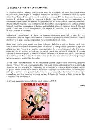 La vitesse « à tout va » de nos sociétés

Le vingtième siècle a vu l'envol vertigineux de toutes les technologies, de même la notion de vitesse
est considérée comme l'alpha et l'oméga de toute action. Le monde a fait sienne la devise olympique
citius, altius, fortius. Désormais le monde se vit à la vitesse grand V. Les interconnexions, avec par
exemple le téléphone portable se comptent à l'infini. Nos lointains ancêtres moyenâgeux se
trouveraient eux totalement déconnectés de ce monde où de par par de ce fait le don d'ubiquité (être ici
et aussi ailleurs) n'a jamais paru assez proche de l'homo abilis sophistiqué que nous sommes devenus.
Pourtant, en dépit de tous ces progrès dans nos sociétés industrialisées, il règne une forme de désespoir
parmi certains face à cette multiplication des moyens de s'instruire, de se construire en tant
qu'individus libres et sociables.
Socialement, culturellement, la vitesse est devenue primordiale pour s'élever dans les pays
industrialisés, pourtant, on peut considérer que la vitesse n'est pas toujours bonne conseillère. Tout doit
aller très vite et gare à celui qui ne prendrait pas le sillon tracé par son voisin.
On ne prend plus le temps, et moi sans doute également, d'admirer un coucher de soleil ou de rester
dans un musée à déambuler lentement parmi les oeuvres. Il faut également parler vite et agir avec
célérité sans quoi l'on se trouve quelque peu marginalisé. On ne prend sans doute plus le temps de
converser avec ses voisins, ses collègues de travail. Quand nous parlons de converser, il s'agit de
s'écouter et d'entendre parfois la détresse de l'autre. L'homme ou la femme sont jugés à l'aune de leur
vitesse d'exécution dans le travail, ce qui ne laisse pas de place à la réflexion sur le cas épineux du
taylorisme toujours aussi brûlant d'actualité.
Le film « Les Temps Modernes » n'a pas pris une ride quand il s'agit de visser les boulons, les écrous
avec un rythme, il est vrai, peu soutenable. Il y avait là, un homme visionnaire derrière la caméra. La
vitesse est par trop réductrice des capacités qu'ont les hommes de s'illustrer. Dans les écoles, collèges
ou lycées, on met l'accent sur la capacité des élèves d'engranger des connaissances, seulement gare à
celui qui ne parvient plus à garder le rythme soutenu par ses camarades. Il est tel un cycliste qui après
trois cols de quatrième catégorie, se trouve au bord de l'asphyxie. Comme le disait Horace Mc Coy
« on achève bien les chevaux ».
Et la vitesse de devenir le moyen le plus sûr de réussir …..!!!!!!!

10

Xavier

 