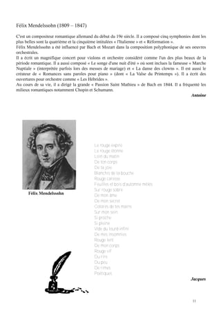 Félix Mendelssohn (1809 – 1847)
C'est un compositeur romantique allemand du début du 19è siècle. Il a composé cinq symphonies dont les
plus belles sont la quatrième et la cinquième intitulées « l'Italienne » et « Réformation ».
Félix Mendelssohn a été influencé par Bach et Mozart dans la composition polyphonique de ses oeuvres
orchestrales.
Il a écrit un magnifique concert pour violons et orchestre considéré comme l'un des plus beaux de la
période romantique. Il a aussi composé « Le songe d'une nuit d'été » où sont inclues la fameuse « Marche
Nuptiale  » (interprétée parfois lors des messes de mariage) et «  La danse des clowns  ». Il est aussi le
créateur de «  Romances sans paroles pour piano  » (dont «  La Valse du Printemps  »). Il a écrit des
ouvertures pour orchestre comme « Les Hébrides ».
Au cours de sa vie, il a dirigé la grande « Passion Saint Mathieu » de Bach en 1844. Il a fréquenté les
milieux romantiques notamment Chopin et Schumann.
Antoine

Félix Mendelssohn

Le rouge expire
Le rouge étonne
Loin du matin
De ton corps
De ta joie
Blanchis de ta bouche
Rouge caresse
Feuilles et bois d'automne mêlés
Sur rouge sobre
De mon âme
De mon secret
Colorés de tes mains
Sur mon sein
Si proche
Si pleine
Vide du lourd infini
De mes insomnies
Rouge lent
De mon corps
Rouge vif
Du rire
Du peu
De rimes
Poétiques

Jacques

11

 