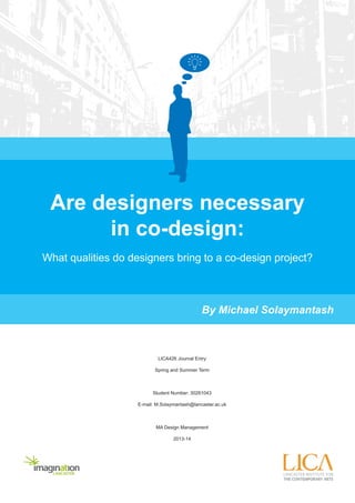 Are designers necessary 
in co-design: 
What qualities do designers bring to a co-design project? 
LICA426 Journal Entry 
Spring and Summer Term 
Student Number: 30261043 
E-mail: M.Solaymantash@lancaster.ac.uk 
MA Design Management 
2013-14 
By Michael Solaymantash 
 