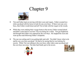 Chapter 9 Tim and Father kept on moving with their oxen and wagon.  Father scouted two miles up ahead with his horse to look for any cow-boys.  If there were any cow-boys, then Father would shout and tell Tim to hide with the wagon in the woods.  While they were making their voyage home to the tavern, Father scouted ahead and didn’t come back to see how Tim was doing for a while.  Tim got frightened and thought that Father was captured by the cow-boys.  He stopped the oxen and went up the road following Father’s footprints.  The sun was setting and it was getting dark and cold.  Tim didn’t know what to do and he saw cow-boys up ahead.  He had to lie saying that he was looking for escorts.  While Tim was talking to the cow-boys, other riders came up ahead and the cow-boys ran away. Tim later had finally got to the tavern. 